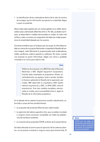 Redes de computadores                 © FUOC • XP06/M2105/01496




• La identificación de los ordenadores dentro de la red y la manera
   de conseguir que la información que genera un ordenador llegue
   a quien se pretende.


Atacar todos estos aspectos de una manera global no es viable: dema-
siadas cosas y demasiado diferentes entre sí. Por ello, ya desde el prin-
cipio, se desarrollaron modelos estructurados en niveles: en cada nivel
se lleva a cabo una tarea y la cooperación de todos los niveles propor-
ciona la conectividad deseada por los usuarios.


Conviene considerar que, en la época que nos ocupa, la informática es-
taba en manos de muy pocos fabricantes e imperaba la filosofía del ser-
vicio integral: cada fabricante lo proporcionaba todo (ordenadores,
cables, periféricos, sistema operativo y software). Por tanto, cuando
una empresa se quería informatizar, elegía una marca y quedaba
vinculada a la misma para toda la vida.


                                                              Nota

          Hablamos de empresas como IBM (International Business
          Machines) o DEC (Digital Equipment Corporation).
          Cuando estas empresaas se propusieron ofrecer co-
          nectividad entre sus equipos, local o remota, también
          lo hicieron aplicando la filosofía de la separación por
          niveles: IBM desarrolló la arquitectura SNA (system
          network arquitecture) y DEC, la DNA (DEC network
          arquitecture). Eran dos modelos completos, estructu-
          rados en niveles, pero incompatibles entre sí, según la
          filosofía de la informática propietaria.


En la década de los setenta el panorama cambió radicalmente, so-
bre todo a causa de tres acontecimientos:
                                                                                                            ANOTACIONES


• La propuesta del protocolo Ethernet para redes locales.

• La aparición del sistema operativo Unix, que no estaba vinculado
   a ninguna marca comercial, compatible con todas las platafor-
   mas de hardware existentes.                                                   Nota
                                                                                 TCP/IP son las siglas de
• La invención de los protocolos TCP/IP, embrión de la actual Internet.
                                                                                 transmission control protocol/
                                                                                 Internet protocol (protocolo
Se había allanado el camino para la aparición de los sistemas abier-             de control de transmisión/
                                                                                 protocolo de Internet).
tos: no era preciso vincularse a ninguna marca para tenerlo todo. El

                                                                            31
 