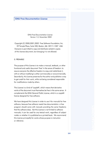 Redes de computadores              © FUOC • XP06/M2105/01496




 GNU Free Documentation License




                  GNU Free Documentation License
                    Version 1.2, November 2002


Copyright (C) 2000,2001,2002 Free Software Foundation, Inc.
   59 Temple Place, Suite 330, Boston, MA 02111-1307 USA
Everyone is permitted to copy and distribute verbatim copies
of this license document, but changing it is not allowed.



0. PREAMBLE


The purpose of this License is to make a manual, textbook, or other
functional and useful document "free" in the sense of freedom: to
assure everyone the effective freedom to copy and redistribute it,
with or without modifying it, either commercially or noncommercially.
Secondarily, this License preserves for the author and publisher a way
to get credit for their work, while not being considered responsible
for modifications made by others.


This License is a kind of "copyleft", which means that derivative
works of the document must themselves be free in the same sense. It
complements the GNU General Public License, which is a copyleft
license designed for free software.


We have designed this License in order to use it for manuals for free
software, because free software needs free documentation: a free
                                                                                                   ANOTACIONES


program should come with manuals providing the same freedoms
that the software does. But this License is not limited to software
manuals; it can be used for any textual work, regardless of subject
matter or whether it is published as a printed book. We recommend
this License principally for works whose purpose is instruction
or reference.




                                                                         341
 
