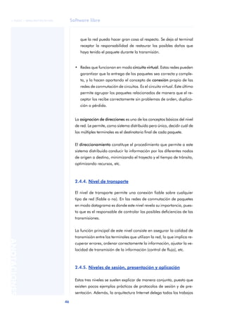 © FUOC • XP06/M2105/01496        Software libre



                                        que la red pueda hacer gran cosa al respecto. Se deja al terminal
                                        receptor la responsabilidad de restaurar los posibles daños que
                                        haya tenido el paquete durante la transmisión.


                                     • Redes que funcionan en modo circuito virtual. Estas redes pueden
                                        garantizar que la entrega de los paquetes sea correcta y comple-
                                        ta, y lo hacen aportando el concepto de conexión propio de las
                                        redes de conmutación de circuitos. Es el circuito virtual. Este último
                                        permite agrupar los paquetes relacionados de manera que el re-
                                        ceptor los recibe correctamente sin problemas de orden, duplica-
                                        ción o pérdida.


                                     La asignación de direcciones es uno de los conceptos básicos del nivel
                                     de red. Le permite, como sistema distribuido pero único, decidir cuál de
                                     los múltiples terminales es el destinatario final de cada paquete.


                                     El direccionamiento constituye el procedimiento que permite a este
                                     sistema distribuido conducir la información por los diferentes nodos
                                     de origen a destino, minimizando el trayecto y el tiempo de tránsito,
                                     optimizando recursos, etc.



                                     2.4.4. Nivel de transporte

                                     El nivel de transporte permite una conexión fiable sobre cualquier
                                     tipo de red (fiable o no). En las redes de conmutación de paquetes
                                     en modo datagrama es donde este nivel revela su importancia, pues-
                                     to que es el responsable de controlar las posibles deficiencias de las
                                     transmisiones.


                                     La función principal de este nivel consiste en asegurar la calidad de
                                     transmisión entre los terminales que utilizan la red, lo que implica re-
ANOTACIONES




                                     cuperar errores, ordenar correctamente la información, ajustar la ve-
                                     locidad de transmisión de la información (control de flujo), etc.



                                     2.4.5. Niveles de sesión, presentación y aplicación

                                     Estos tres niveles se suelen explicar de manera conjunta, puesto que
                                     existen pocos ejemplos prácticos de protocolos de sesión y de pre-
                                     sentación. Además, la arquitectura Internet delega todos los trabajos

                              46
 