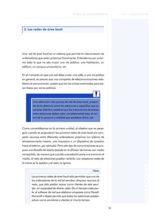 Redes de computadores             © FUOC • XP06/M2105/01496




 3. Las redes de área local




Una red de área local es un sistema que permite la interconexión de
ordenadores que están próximos físicamente. Entendemos por próxi-
mo todo lo que no sea cruzar una vía pública: una habitación, un
edificio, un campus universitario, etc.


En el momento en que una red debe cruzar una calle, o una vía pública
en general, es preciso que una compañía de telecomunicaciones esta-
blezca la comunicación, puesto que son las únicas autorizadas para pa-
sar líneas por zonas públicas.




         Una definición más precisa de red de área local, prescin-
         de de la distancia entre las estaciones y especifica que su
         carácter distintivo reside en que los mecanismos de enlace
         entre estaciones deben estar completamente bajo el con-
         trol de la persona o entidad que establece dicha red.


Como comentábamos en la primera unidad, el objetivo que se perse-
guía cuando se propusieron las primeras redes de área local era com-
partir recursos entre diferentes ordenadores próximos (un sistema de
almacenamiento masivo, una impresora o un dispositivo de conexión
hacia el exterior, por ejemplo). Para este tipo de comunicaciones se pro-
puso una filosofía de diseño basada en la difusión de tramas con medio
compartido, de manera que cuando una estación pone una trama en el
medio, el resto de estaciones puedan recibirla. Los receptores reales de
la trama se la quedan y el resto, la ignora.
                                                                                                     ANOTACIONES



                                                               Nota

        Las primeras redes de área local sólo permitían que uno de
        los ordenadores de la red (el servidor) ofreciera recursos al
        resto, que sólo podían actuar como clientes de este servi-
        dor, sin capacidad de ofrecer nada. De un tiempo a esta par-
        te, el software de red que elaboran empresas como Novell,
        Microsoft o Apple permite que todas las estaciones puedan
        actuar como servidores y clientes al mismo tiempo.

                                                                            51
 