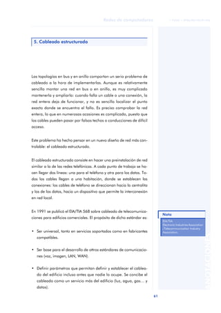 Redes de computadores                   © FUOC • XP06/M2105/01496




 5. Cableado estructurado




Las topologías en bus y en anillo comportan un serio problema de
cableado a la hora de implementarlas. Aunque es relativamente
sencillo montar una red en bus o en anillo, es muy complicado
mantenerla y ampliarla: cuando falla un cable o una conexión, la
red entera deja de funcionar, y no es sencillo localizar el punto
exacto donde se encuentra el fallo. Es preciso comprobar la red
entera, lo que en numerosas ocasiones es complicado, puesto que
los cables pueden pasar por falsos techos o conducciones de difícil
acceso.


Este problema ha hecho pensar en un nuevo diseño de red más con-
trolable: el cableado estructurado.


El cableado estructurado consiste en hacer una preinstalación de red
similar a la de las redes telefónicas. A cada punto de trabajo se ha-
cen llegar dos líneas: una para el teléfono y otra para los datos. To-
dos los cables llegan a una habitación, donde se establecen las
conexiones: los cables de teléfono se direccionan hacia la centralita
y los de los datos, hacia un dispositivo que permite la interconexión
en red local.


En 1991 se publicó el EIA/TIA 568 sobre cableado de telecomunica-
                                                                              Nota
ciones para edificios comerciales. El propósito de dicho estándar es:
                                                                              EIA/TIA:
                                                                              Electronic Industries Association
                                                                              /Telecommunication Industry
• Ser universal, tanto en servicios soportados como en fabricantes            Association.
                                                                                                                  ANOTACIONES


   compatibles.


• Ser base para el desarrollo de ottros estándares de comunicacio-
   nes (voz, imagen, LAN, WAN).


• Definir parámetros que permitan definir y establecer el cablea-
   do del edificio incluso antes que nadie lo ocupe. Se concibe el
   cableado como un servicio más del edificio (luz, agua, gas… y
   datos).

                                                                         61
 