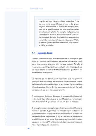 © FUOC • XP06/M2105/01496        Software libre




                                               Hoy día, en lugar de proporcionar redes clase C (de
                                               las otras ya no quedan) lo que se hace es dar grupos
                                               mayores (técnicamente, se podrían dar más pequeñas,
                                               pero no se hace) limitados por máscaras intermedias
                                               entre la clase B y la C. Por ejemplo, si alguien quiere
                                               una red de un millar de direcciones necesita cuatro re-
                                               des de clase C. En lugar de proporcionarle estas cuatro
                                               redes independientes, se le da una máscara de 22 bits:
                                               quedan 10 para direcciones de terminal, lo que permi-
                                               te 1.024 terminales.



                                     8.1.1. Máscaras de red


                                     Cuando un administrador de sistemas recibe el encargo de ges-
                                     tionar un conjunto de direcciones, es posible que necesite confi-
                                     gurar internamente diferentes LAN con este conjunto. Por ello, el
                                     mecanismo para distinguir distintas redes (LAN) entre sí no se puede ba-
                                     sar exclusivamente en los bits identificadores de clase que hemos co-
                                     mentado con anterioridad.


                                     La máscara de red constituye el mecanismo que nos permitirá
                                     conseguir más flexibilidad. Por medio de una máscara de 32 bits,
                                     definiremos los bits que identifican la red (bits en 1) y los que iden-
                                     tifican la estación (bits en 0). Por norma general, los bits 1 y los 0
                                     son consecutivos, pero no necesariamente.


                                     A continuación, definimos de nuevo el concepto identificador de
                                     red, adaptándolo a la máscara: el identificador de red es la por-
                                     ción de dirección IP que encaja con los bits 1 de la máscara.
ANOTACIONES




                                     El concepto máscara es capital para la comprensión del funciona-
                                     miento de las redes IP, permite a una estación decidir si el destino al
                                     que debe transmitir un paquete se encuentra dentro de la misma red
                                     de área local que este último o si, por el contrario, se encuentra en
                                     una LAN remota y, por tanto, debe delegar su transmisión a algún
                                     equipo de su misma LAN (el direccionador) para que se encargue de
                                     hacer llegar el paquete a su destino.

                              80
 