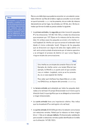 © FUOC • XP06/M2105/01496                       Software libre



                                                    Ésta es una tabla típica que podemos encontrar en una estación conec-
              Nota
                                                    tada a Internet. Las filas de la tabla o reglas se consultan no en el orden
              El comando route permite
                                                    en que el comando route nos las presenta, sino en orden de máscara
              consultar y modificar la ta-
              bla de direccionamiento de            decreciente (en primer lugar, las entradas con 32 bits, etc.). De las en-
              una estación. Este comando            tradas que forman la tabla es preciso señalar lo siguiente:
              está presente, con este
              nombre, en la mayoría de
              sistemas operaitvos, inclui-          • La primera entrada y la segunda permiten transmitir paquetes
              dos los GNU/Linux (y, en
              general, todos los sistemas              IP a las direcciones 147.83.153.103 y a todas las direcciones
              Unix).                                   que empiecen por 127 (fijaos en la máscara de las dos entra-
                                                       das). En ambos casos los paquetes se envían a la interfaz vir-
                                                       tual loopback (la interfaz con que se conoce el ordenador local
                                                       desde el mismo ordenador local). Ninguno de los paquetes
                                                       que se direccione con alguna de estas dos reglas saldrá a la
                                                       red: será cortocircuitado directamente por el sistema operativo
                                                       y se entregará al proceso de destino sin que nunca llegue a
                                                       ninguna tarjeta de comunicaciones.


                                                                                                                   Nota

                                                              Una interfaz es una tarjeta de conexión física a la red.
                                                              Ejemplos de interfaz serían una tarjeta Ethernet (por
                                                              ejemplo, la Ether0) o un puerto serie al que conecta-
                                                              mos un módem. Loopback, como ya se ha comenta-
                                                              do, es un caso especial de interfaz

                                                              Para saber qué interfaces hay disponibles en un siste-
                                                              ma GNU/Linux, se dispone del comando ifconfig.



                                                    • La tercera entrada será adoptada por todos los paquetes desti-
                                                       nados a la red local. El campo Direccionador es el mismo que la
                                                       dirección local, lo que significa que no se delegará su transmisión
                                                       a ningún direccionador.
ANOTACIONES




                                                    • La cuarta entrada tiene una importancia relativa. Nos indica
                                                       que los broadcasts IP se restringirán a la red local.


                                                    • La quinta entrada (0.0.0.0/0) permite a la estación comunicarse
                                                       con estaciones remotas. Notad que la máscara no tiene ningún
                                                       bit en 1. Ésta es la ruta por defecto. El direccionador establecido
                                                       para acceder a estaciones remotas queda identificado en la tabla
                                                       con la dirección 147.83.153.5.

                                             94
 