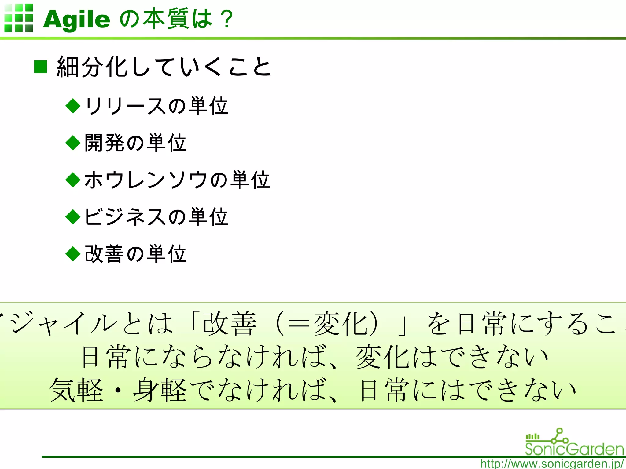 Agile の本質は？ 細分化していくこと リリースの単位 開発の単位 ホウレンソウの単位 ビジネスの単位 改善の単位 アジャイルとは「改善（＝変化）」を日常にすること 日常にならなければ、変化はできない 気軽・身軽でなければ 、 日常にはできない 