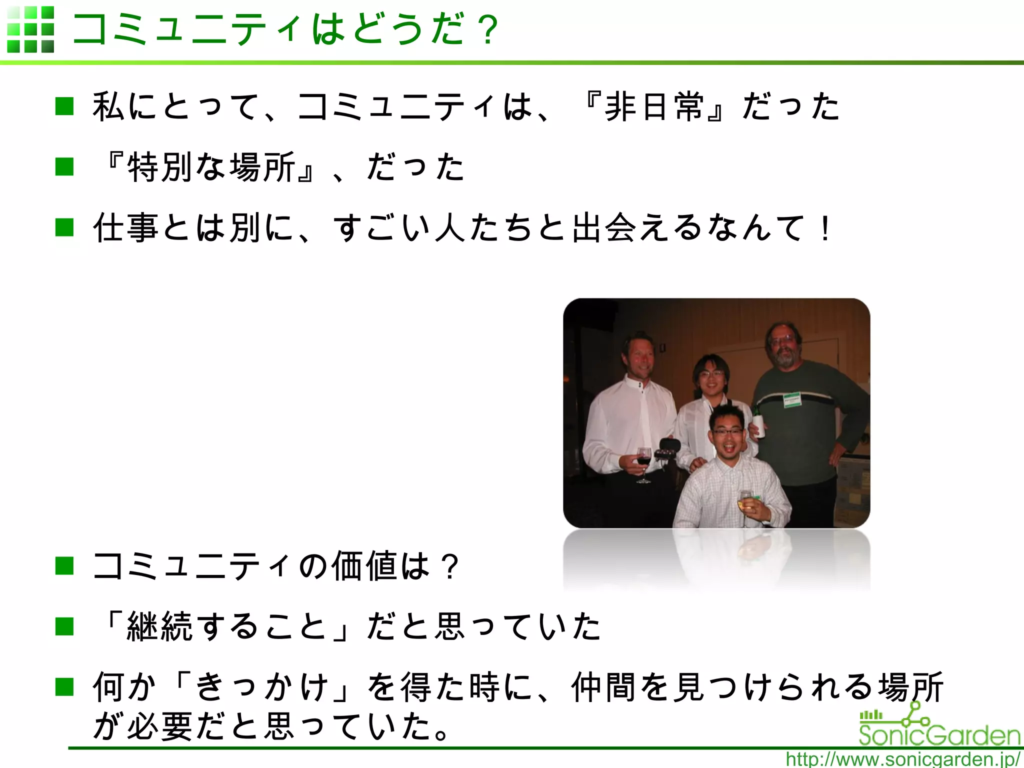 コミュニティはどうだ？ 私にとって、コミュニティは、『非日常』だった 『特別な場所』、だった 仕事とは別に、すごい人たちと出会えるなんて！ コミュニティの価値は？ 「継続すること」だと思っていた 何か「きっかけ」を得た時に、仲間を見つけられる場所が必要だと思っていた。 