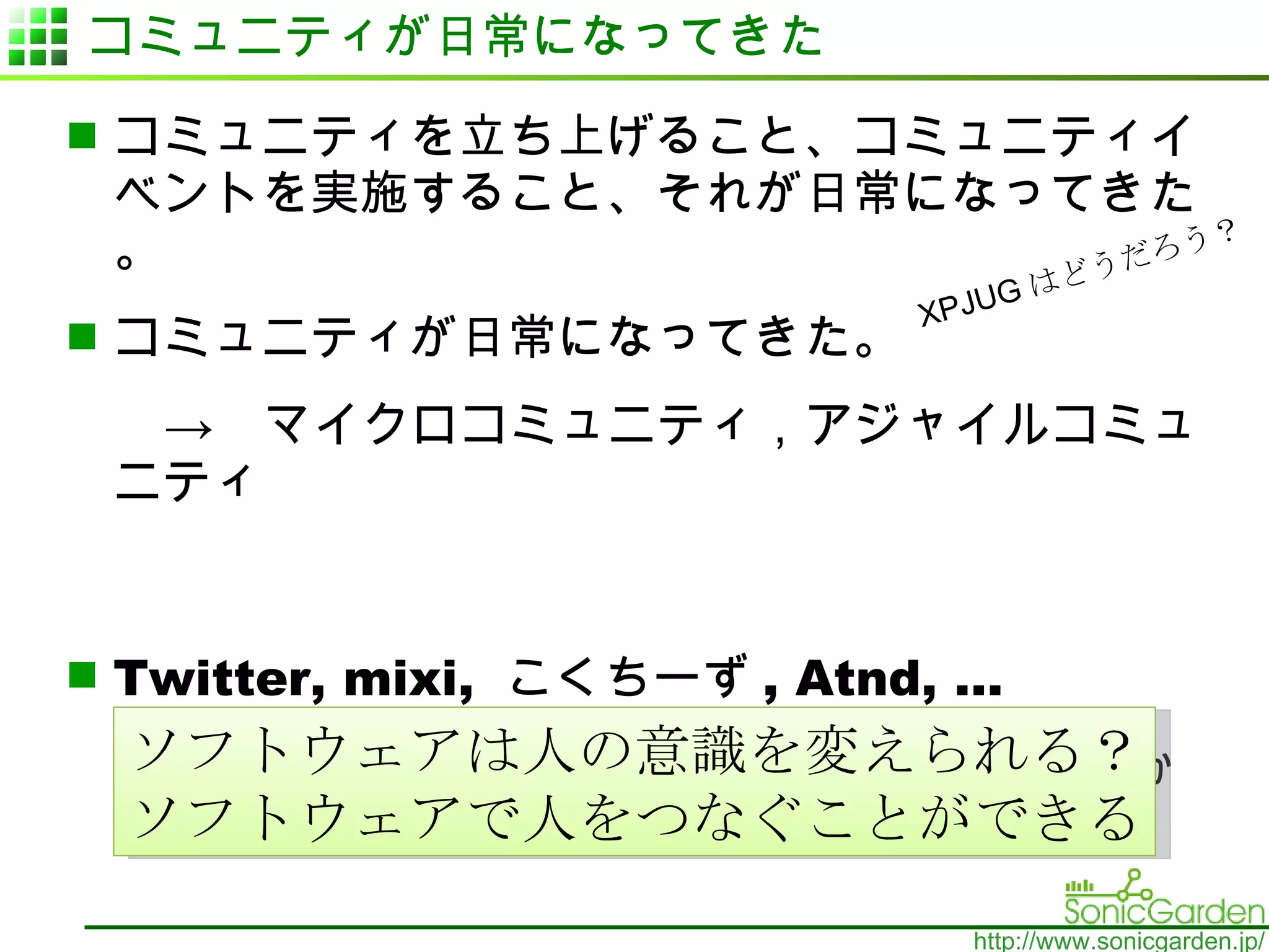 コミュニティが日常になってきた コミュニティを立ち上げること、コミュニティイベントを実施すること、それが日常になってきた。 コミュニティが日常になってきた。 　　->　マイクロコミュニティ，アジャイルコミュニティ Twitter, mixi,  こくちーず , Atnd, … 使えるソフトウェアサービスが沢山！ 10 年前はなかった！ ソフトウェアは人の意識を変えられる？ ソフトウェアで人をつなぐことができる XPJUG はどうだろう？ 