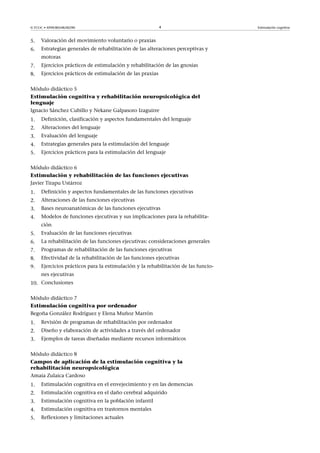 © FUOC • XP09/80548/00290 4 Estimulación cognitiva
5. Valoración del movimiento voluntario o praxias
6. Estrategias generales de rehabilitación de las alteraciones perceptivas y
motoras
7. Ejercicios prácticos de estimulación y rehabilitación de las gnosias
8. Ejercicios prácticos de estimulación de las praxias
Módulo didáctico 5
Estimulación cognitiva y rehabilitación neuropsicológica del
lenguaje
Ignacio Sánchez Cubillo y Nekane Galpasoro Izaguirre
1. Definición, clasificación y aspectos fundamentales del lenguaje
2. Alteraciones del lenguaje
3. Evaluación del lenguaje
4. Estrategias generales para la estimulación del lenguaje
5. Ejercicios prácticos para la estimulación del lenguaje
Módulo didáctico 6
Estimulación y rehabilitación de las funciones ejecutivas
Javier Tirapu Ustárroz
1. Definición y aspectos fundamentales de las funciones ejecutivas
2. Alteraciones de las funciones ejecutivas
3. Bases neuroanatómicas de las funciones ejecutivas
4. Modelos de funciones ejecutivas y sus implicaciones para la rehabilita-
ción
5. Evaluación de las funciones ejecutivas
6. La rehabilitación de las funciones ejecutivas: consideraciones generales
7. Programas de rehabilitación de las funciones ejecutivas
8. Efectividad de la rehabilitación de las funciones ejecutivas
9. Ejercicios prácticos para la estimulación y la rehabilitación de las funcio-
nes ejecutivas
10. Conclusiones
Módulo didáctico 7
Estimulación cognitiva por ordenador
Begoña González Rodríguez y Elena Muñoz Marrón
1. Revisión de programas de rehabilitación por ordenador
2. Diseño y elaboración de actividades a través del ordenador
3. Ejemplos de tareas diseñadas mediante recursos informáticos
Módulo didáctico 8
Campos de aplicación de la estimulación cognitiva y la
rehabilitación neuropsicológica
Amaia Zulaica Cardoso
1. Estimulación cognitiva en el envejecimiento y en las demencias
2. Estimulación cognitiva en el daño cerebral adquirido
3. Estimulación cognitiva en la población infantil
4. Estimulación cognitiva en trastornos mentales
5. Reflexiones y limitaciones actuales
 