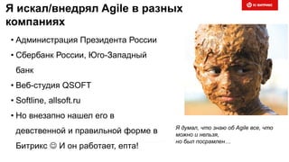 Я искал/внедрял Agile в разных
компаниях
• Администрация Президента России
• Сбербанк России, Юго-Западный
банк
• Веб-студия QSOFT
• Softline, allsoft.ru
• Но внезапно нашел его в
девственной и правильной форме в
Битрикс  И он работает, епта!
Я думал, что знаю об Agile все, что
можно и нельзя,
но был посрамлен…
 