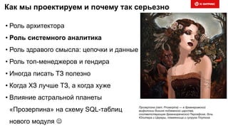 Как мы проектируем и почему так серьезно
• Роль архитектора
• Роль системного аналитика
• Роль здравого смысла: цепочки и данные
• Роль топ-менеджеров и гендира
• Иногда писать ТЗ полезно
• Когда ХЗ лучше ТЗ, а когда хуже
• Влияние астральной планеты
«Прозерпина» на схему SQL-таблиц
нового модуля 
Прозерпи́ на (лат. Proserpina) — в древнеримской
мифологии богиня подземного царства,
соответствующая древнегреческой Персефоне, дочь
Юпитера и Цереры, племянница и супруга Плутона
 
