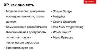 XP, как оно есть
• Модели классов, диаграммы
последовательности, схемы
данных
• Коммуникации разработчиков
• Феноменальная доступность
экспертов, топов и
технического директора
• Программируют все
• Simple Design
• Metaphor
• Coding Standards
• Pair Multi Programming
• Whole Team?
• Micro Releases
 