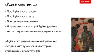 «Иди и смотри…»
• Про Agile много говорят…
• Про Agile много пишут…
• Все такие умные умные…
• Но увидеть «настоящий Agile» удается
мало кому – многие его не видели в глаза.
«Agile – это редкий, но меткий резонанс
людей и инструментов в некоторых
компаниях и проектах» (С)
 