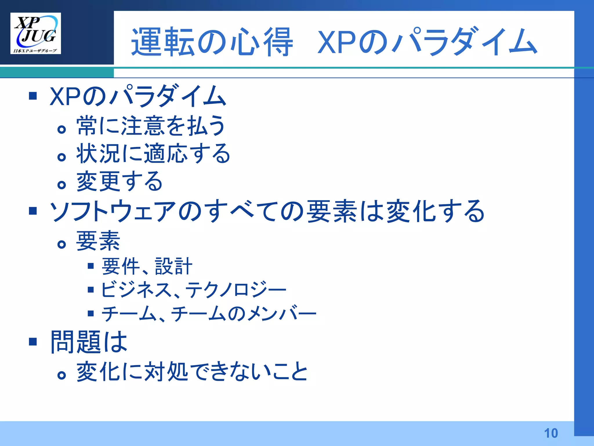 運転の心得 XPのパラダイム
 XPのパラダイム
    常に注意を払う
    状況に適応する
    変更する
 ソフトウェアのすべての要素は変化する
    要素
      要件、設計
      ビジネス、テクノロジー
      チーム、チームのメンバー
 問題は
    変化に対処できないこと

                           10
 