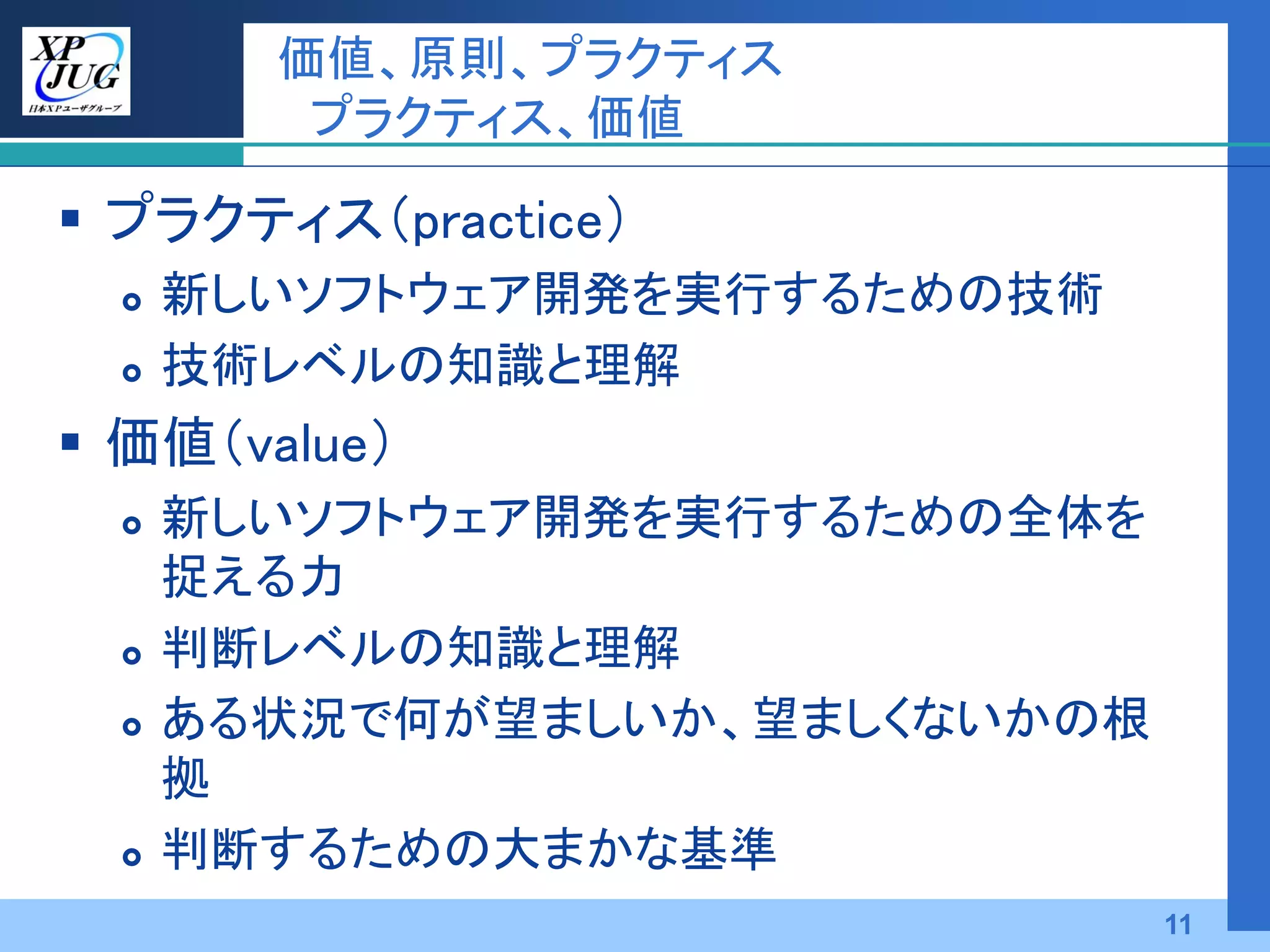 価値、原則、プラクティス
         プラクティス、価値

 プラクティス（practice）
     新しいソフトウェア開発を実行するための技術
     技術レベルの知識と理解
 価値（value）
     新しいソフトウェア開発を実行するための全体を
      捉える力
     判断レベルの知識と理解
     ある状況で何が望ましいか、望ましくないかの根
      拠
     判断するための大まかな基準
                               11
 