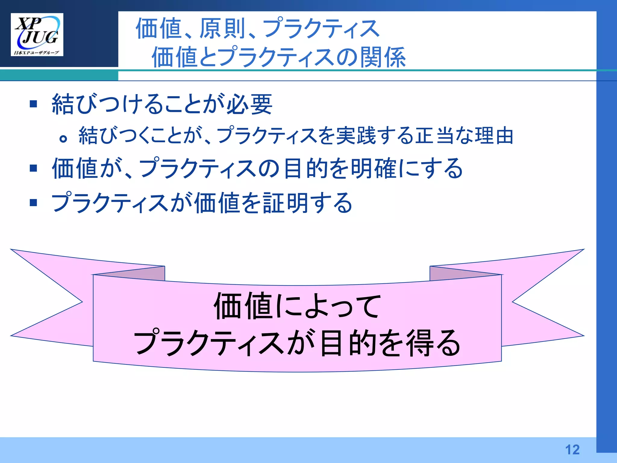価値、原則、プラクティス
         価値とプラクティスの関係
 結びつけることが必要
    結びつくことが、プラクティスを実践する正当な理由
 価値が、プラクティスの目的を明確にする
 プラクティスが価値を証明する



           価値によって
        プラクティスが目的を得る


                                12
 