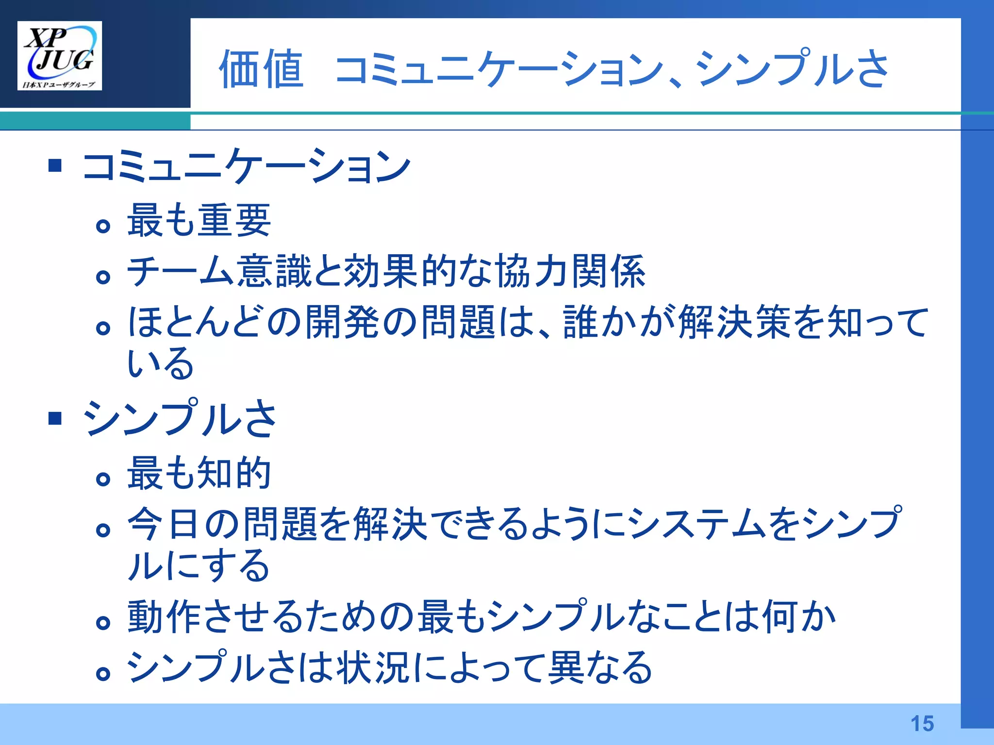 価値 コミュニケーション、シンプルさ

 コミュニケーション
    最も重要
    チーム意識と効果的な協力関係
    ほとんどの開発の問題は、誰かが解決策を知って
     いる
 シンプルさ
    最も知的
    今日の問題を解決できるようにシステムをシンプ
     ルにする
    動作させるための最もシンプルなことは何か
    シンプルさは状況によって異なる
                              15
 