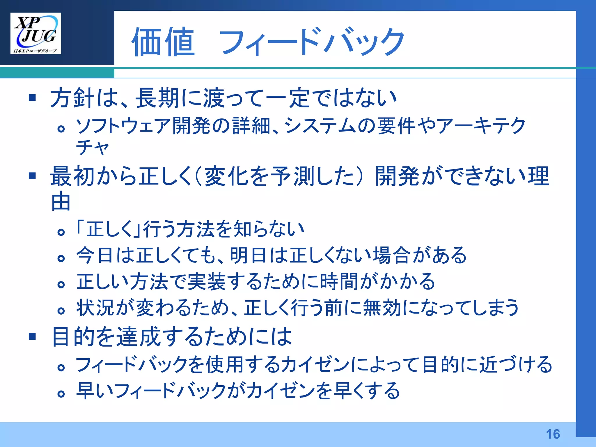 価値 フィードバック
 方針は、長期に渡って一定ではない
    ソフトウェア開発の詳細、システムの要件やアーキテク
     チャ
 最初から正しく（変化を予測した） 開発ができない理
  由
    「正しく」行う方法を知らない
    今日は正しくても、明日は正しくない場合がある
    正しい方法で実装するために時間がかかる
    状況が変わるため、正しく行う前に無効になってしまう
 目的を達成するためには
    フィードバックを使用するカイゼンによって目的に近づける
    早いフィードバックがカイゼンを早くする

                                 16
 
