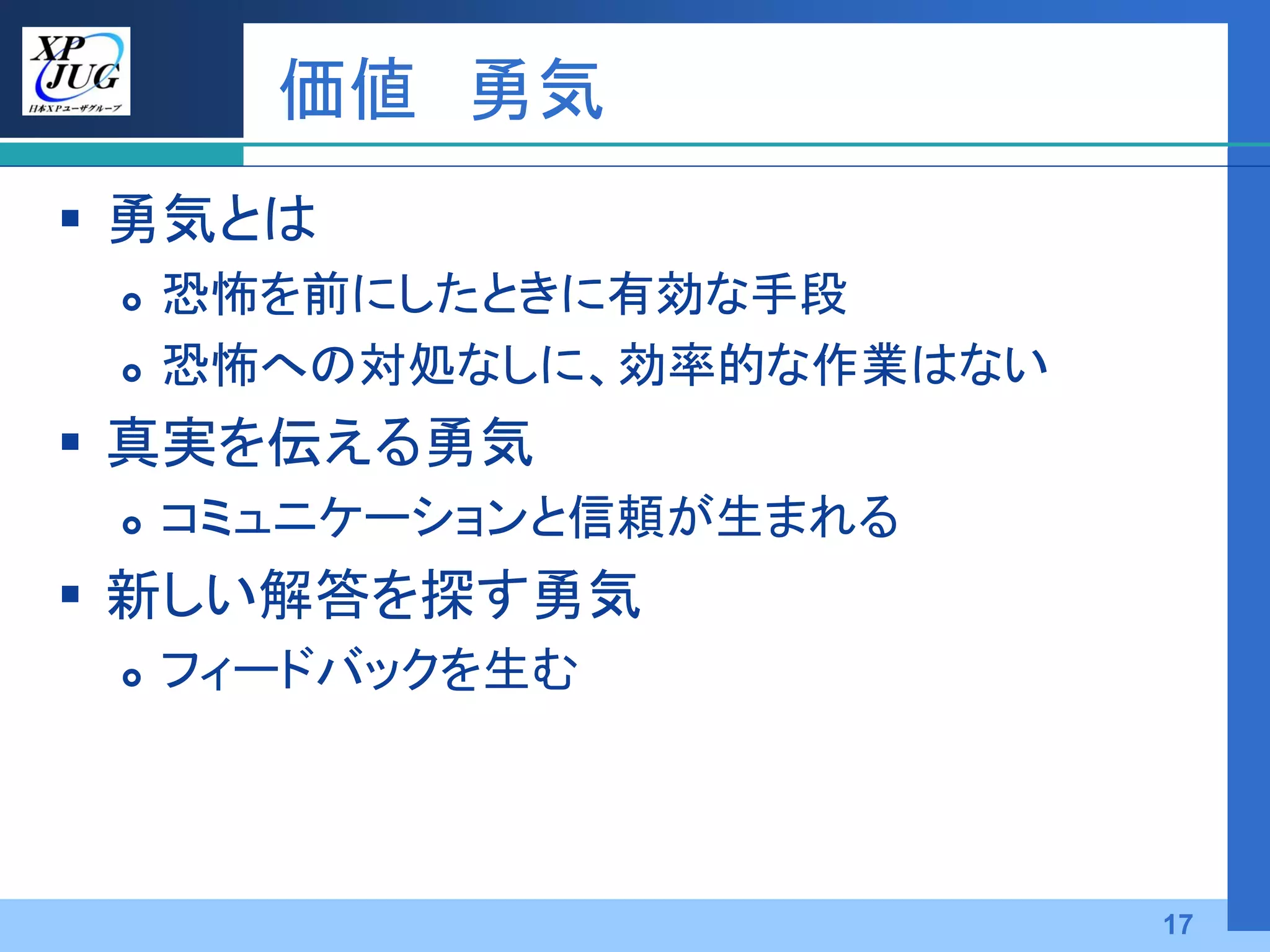 価値 勇気
 勇気とは
    恐怖を前にしたときに有効な手段
    恐怖への対処なしに、効率的な作業はない
 真実を伝える勇気
    コミュニケーションと信頼が生まれる
 新しい解答を探す勇気
    フィードバックを生む




                           17
 