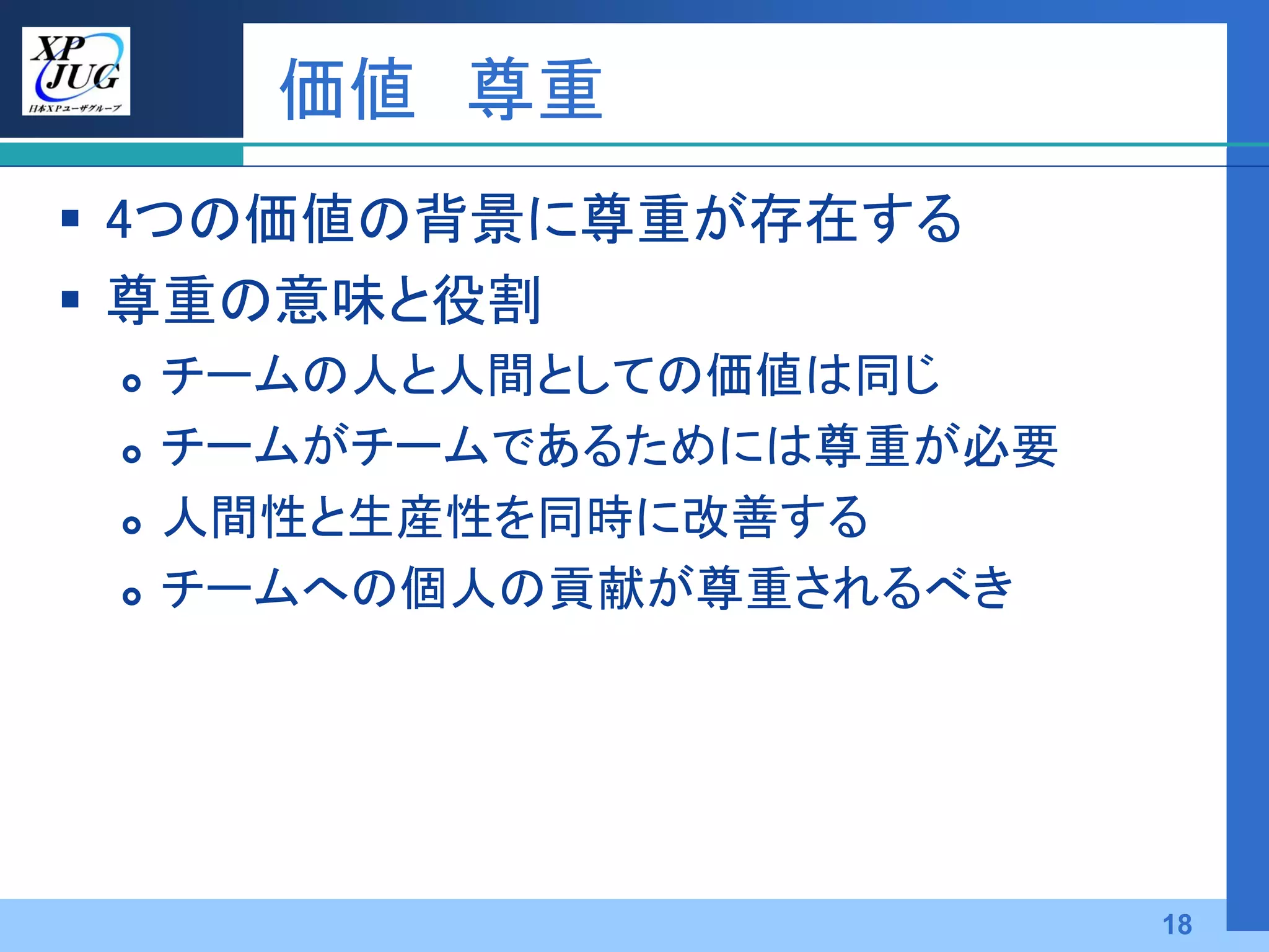 価値 尊重
 4つの価値の背景に尊重が存在する
 尊重の意味と役割
    チームの人と人間としての価値は同じ
    チームがチームであるためには尊重が必要
    人間性と生産性を同時に改善する
    チームへの個人の貢献が尊重されるべき




                           18
 