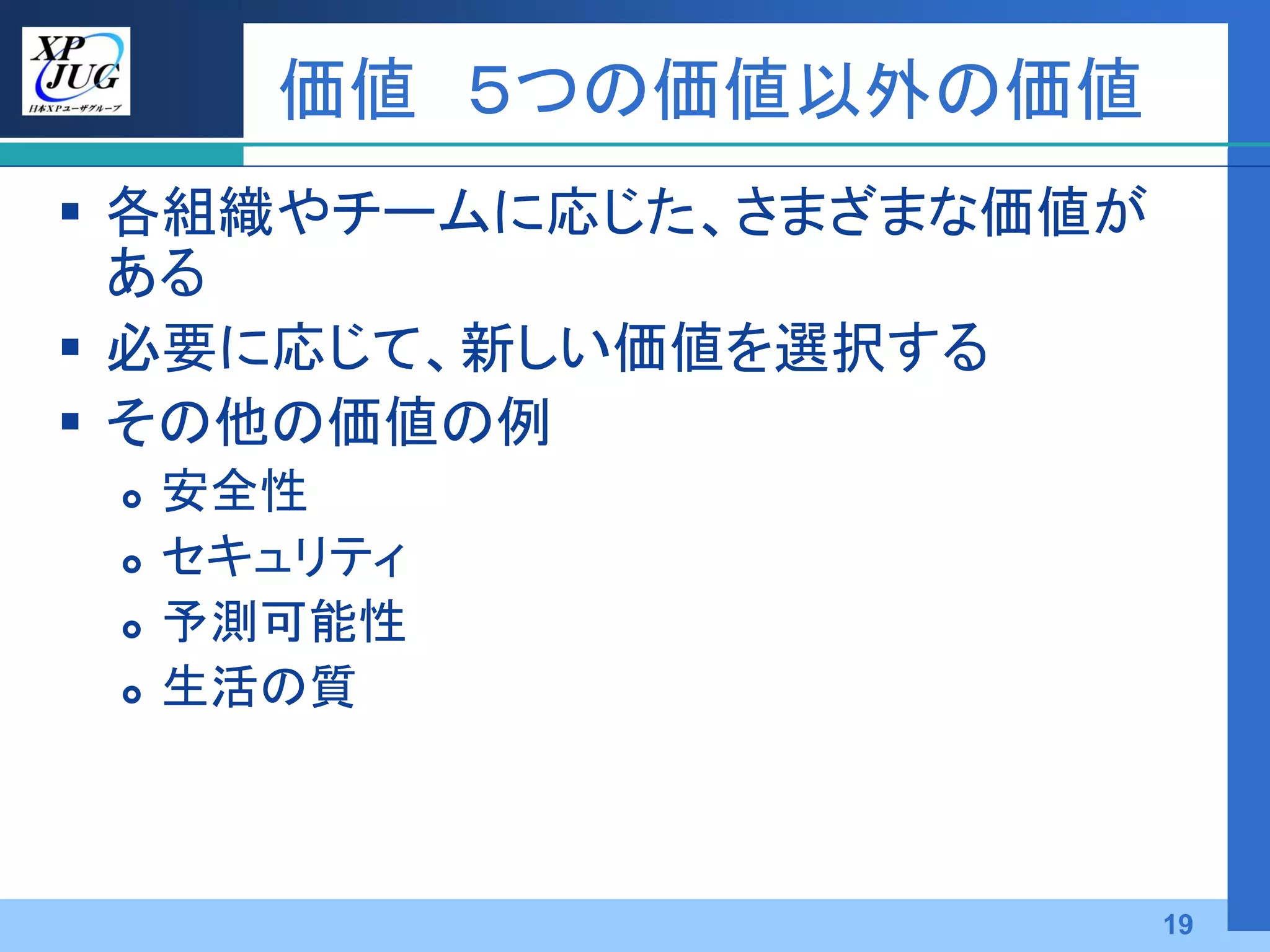 価値 ５つの価値以外の価値
 各組織やチームに応じた、さまざまな価値が
  ある
 必要に応じて、新しい価値を選択する
 その他の価値の例
    安全性
    セキュリティ
    予測可能性
    生活の質



                         19
 