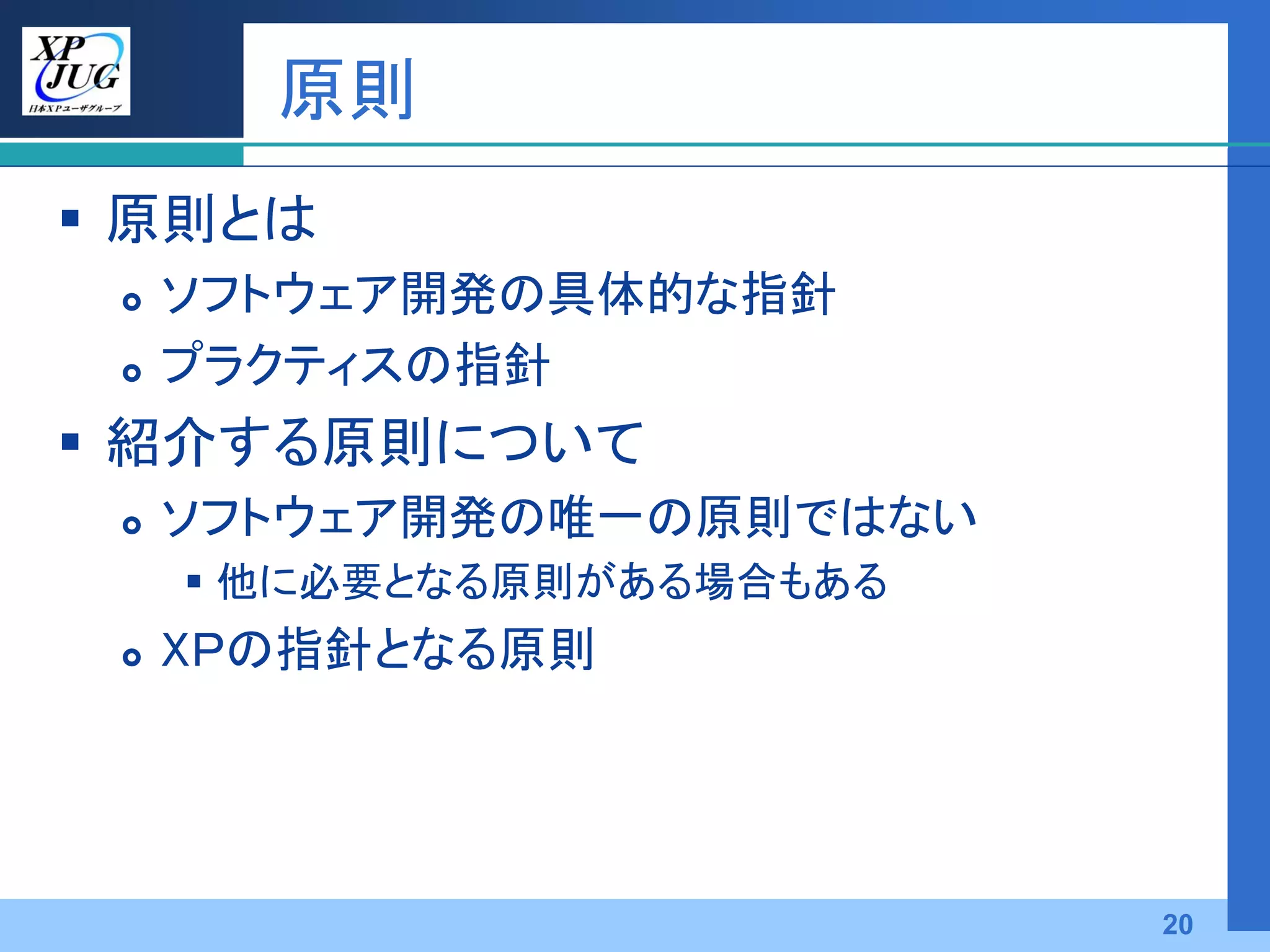 原則
 原則とは
    ソフトウェア開発の具体的な指針
    プラクティスの指針
 紹介する原則について
    ソフトウェア開発の唯一の原則ではない
      他に必要となる原則がある場合もある
    XＰの指針となる原則




                           20
 