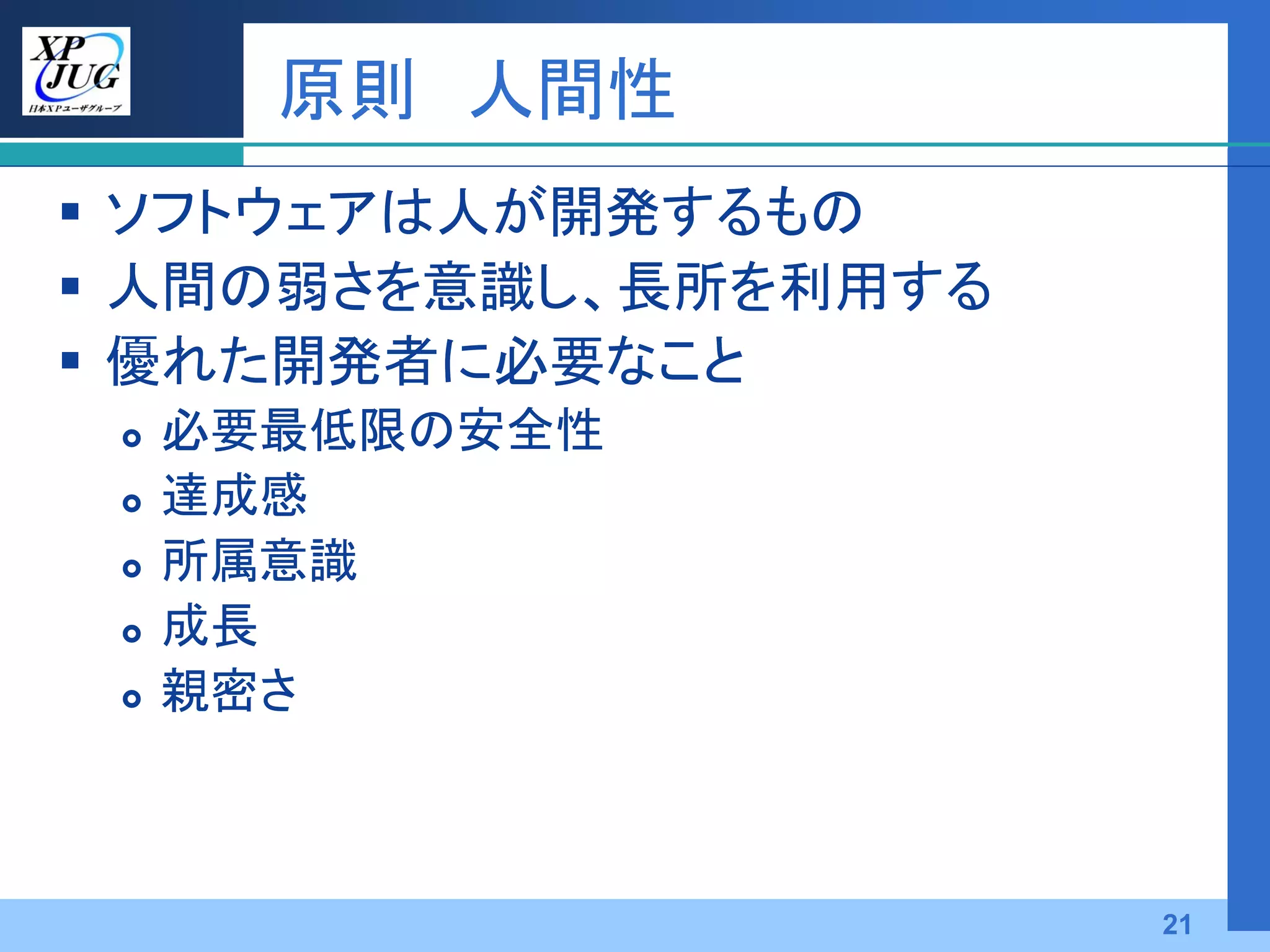 原則 人間性
 ソフトウェアは人が開発するもの
 人間の弱さを意識し、長所を利用する
 優れた開発者に必要なこと
    必要最低限の安全性
    達成感
    所属意識
    成長
    親密さ



                      21
 