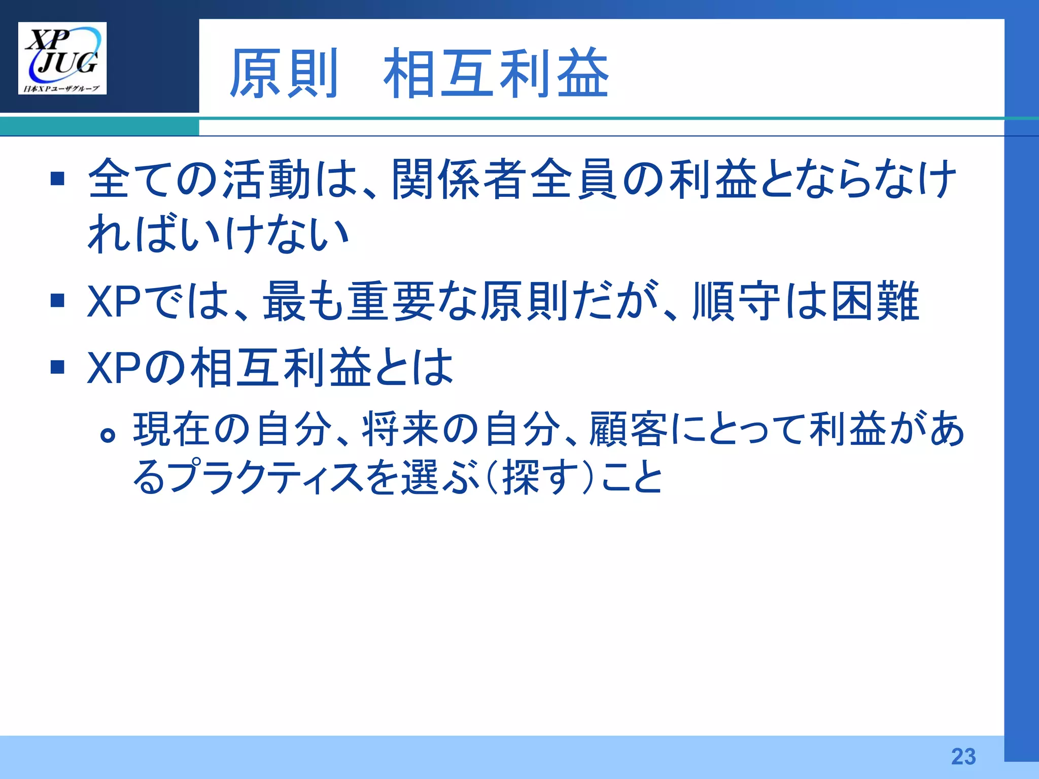 原則 相互利益
 全ての活動は、関係者全員の利益とならなけ
  ればいけない
 XPでは、最も重要な原則だが、順守は困難
 XPの相互利益とは
    現在の自分、将来の自分、顧客にとって利益があ
     るプラクティスを選ぶ（探す）こと




                          23
 