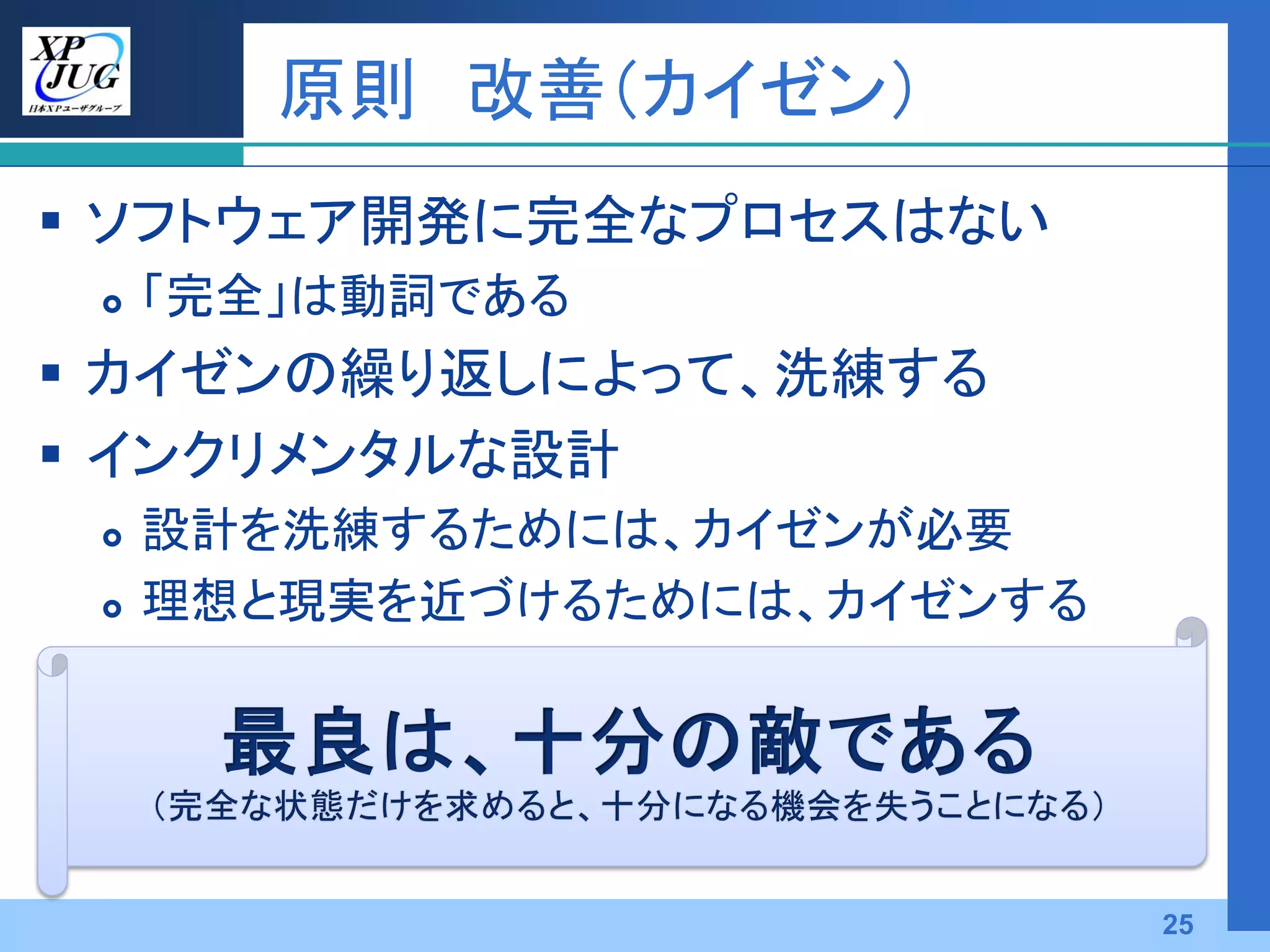 原則 改善（カイゼン）
 ソフトウェア開発に完全なプロセスはない
    「完全」は動詞である
 カイゼンの繰り返しによって、洗練する
 インクリメンタルな設計
    設計を洗練するためには、カイゼンが必要
    理想と現実を近づけるためには、カイゼンする




                             25
 