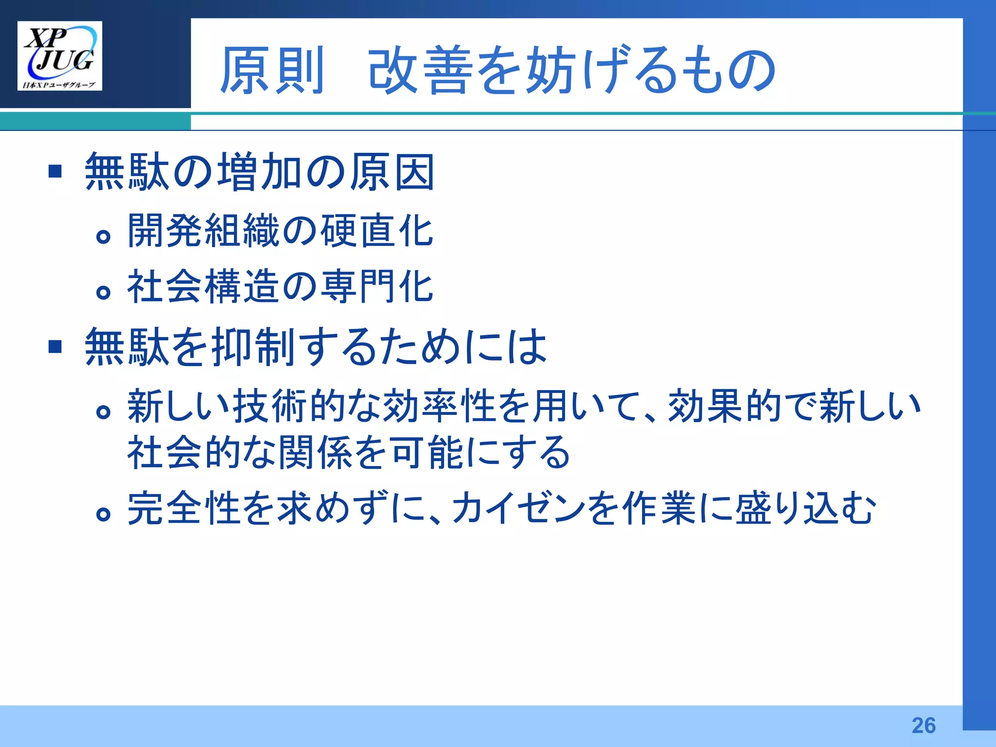 原則 改善を妨げるもの
 無駄の増加の原因
    開発組織の硬直化
    社会構造の専門化
 無駄を抑制するためには
    新しい技術的な効率性を用いて、効果的で新しい
     社会的な関係を可能にする
    完全性を求めずに、カイゼンを作業に盛り込む




                          26
 