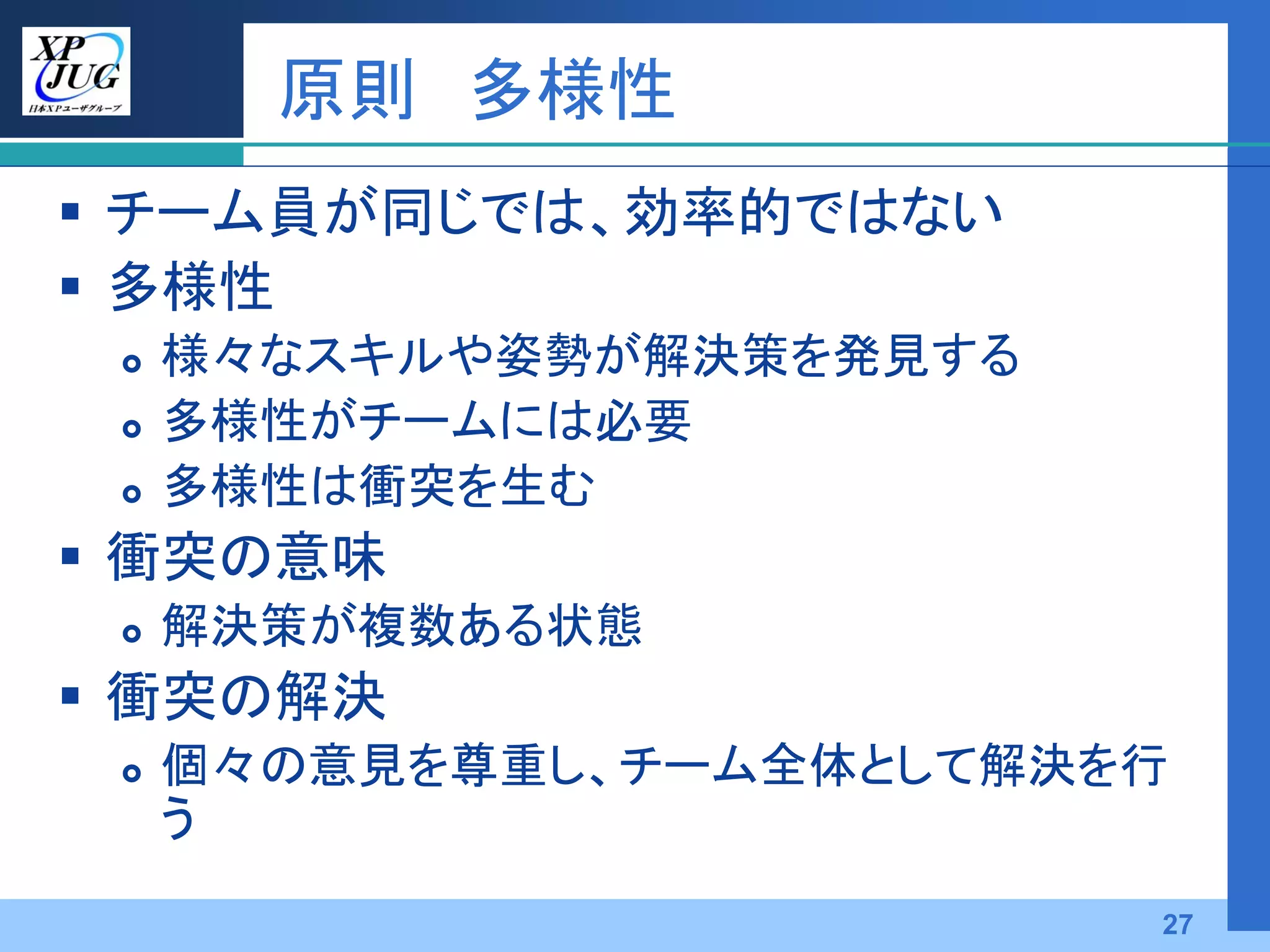 原則 多様性
 チーム員が同じでは、効率的ではない
 多様性
    様々なスキルや姿勢が解決策を発見する
    多様性がチームには必要
    多様性は衝突を生む
 衝突の意味
    解決策が複数ある状態
 衝突の解決
    個々の意見を尊重し、チーム全体として解決を行
     う
                          27
 