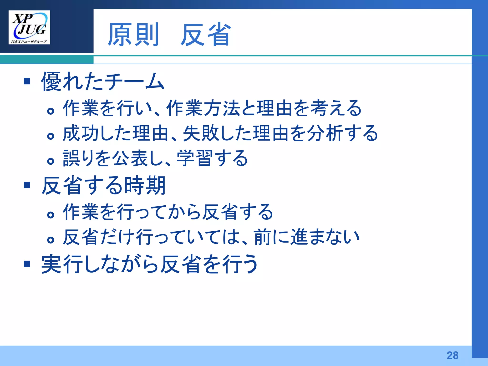原則 反省
 優れたチーム
    作業を行い、作業方法と理由を考える
    成功した理由、失敗した理由を分析する
    誤りを公表し、学習する
 反省する時期
    作業を行ってから反省する
    反省だけ行っていては、前に進まない
 実行しながら反省を行う



                          28
 