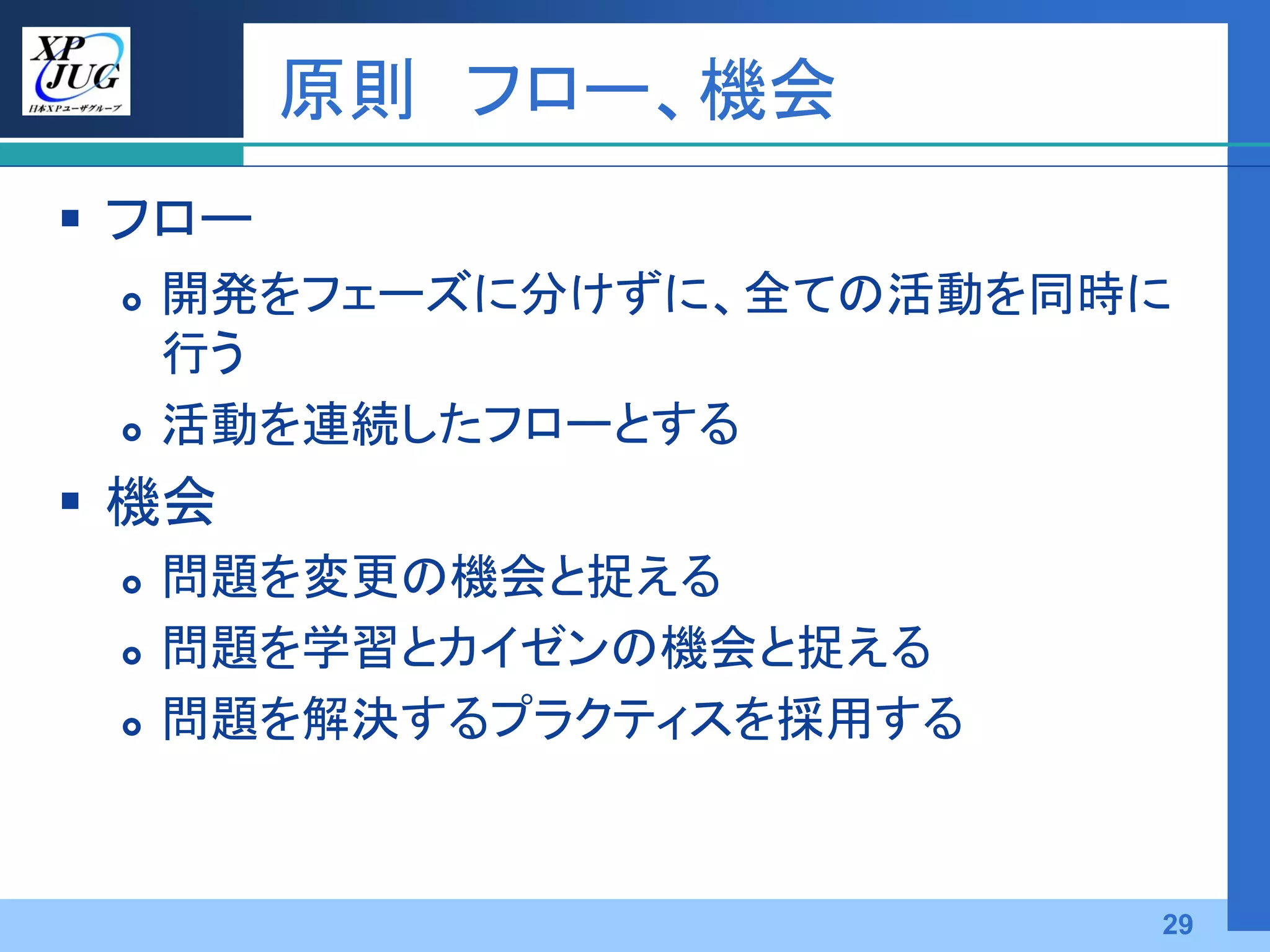 原則 フロー、機会
 フロー
    開発をフェーズに分けずに、全ての活動を同時に
     行う
    活動を連続したフローとする
 機会
    問題を変更の機会と捉える
    問題を学習とカイゼンの機会と捉える
    問題を解決するプラクティスを採用する



                          29
 