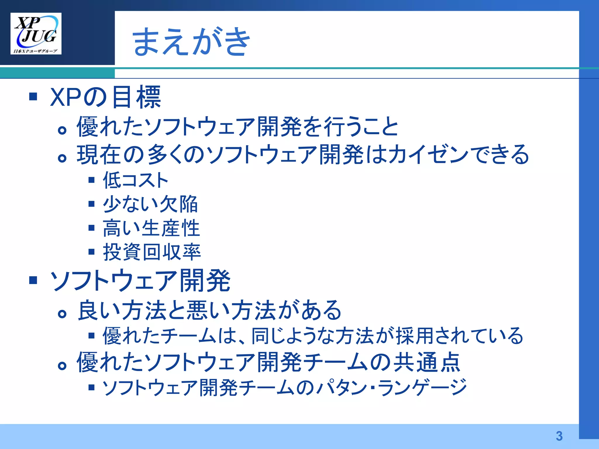 まえがき
 XPの目標
    優れたソフトウェア開発を行うこと
    現在の多くのソフトウェア開発はカイゼンできる
      低コスト
      少ない欠陥
      高い生産性
      投資回収率
 ソフトウェア開発
    良い方法と悪い方法がある
      優れたチームは、同じような方法が採用されている
    優れたソフトウェア開発チームの共通点
      ソフトウェア開発チームのパタン・ランゲージ

                                 3
 