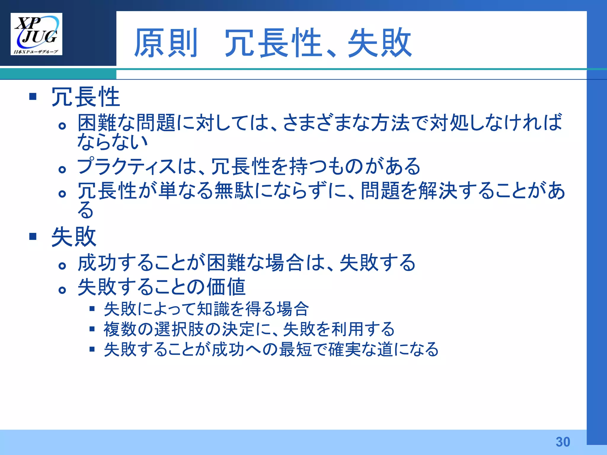 原則 冗長性、失敗
 冗長性
    困難な問題に対しては、さまざまな方法で対処しなければ
     ならない
    プラクティスは、冗長性を持つものがある
    冗長性が単なる無駄にならずに、問題を解決することがあ
     る
 失敗
    成功することが困難な場合は、失敗する
    失敗することの価値
      失敗によって知識を得る場合
      複数の選択肢の決定に、失敗を利用する
      失敗することが成功への最短で確実な道になる




                               30
 