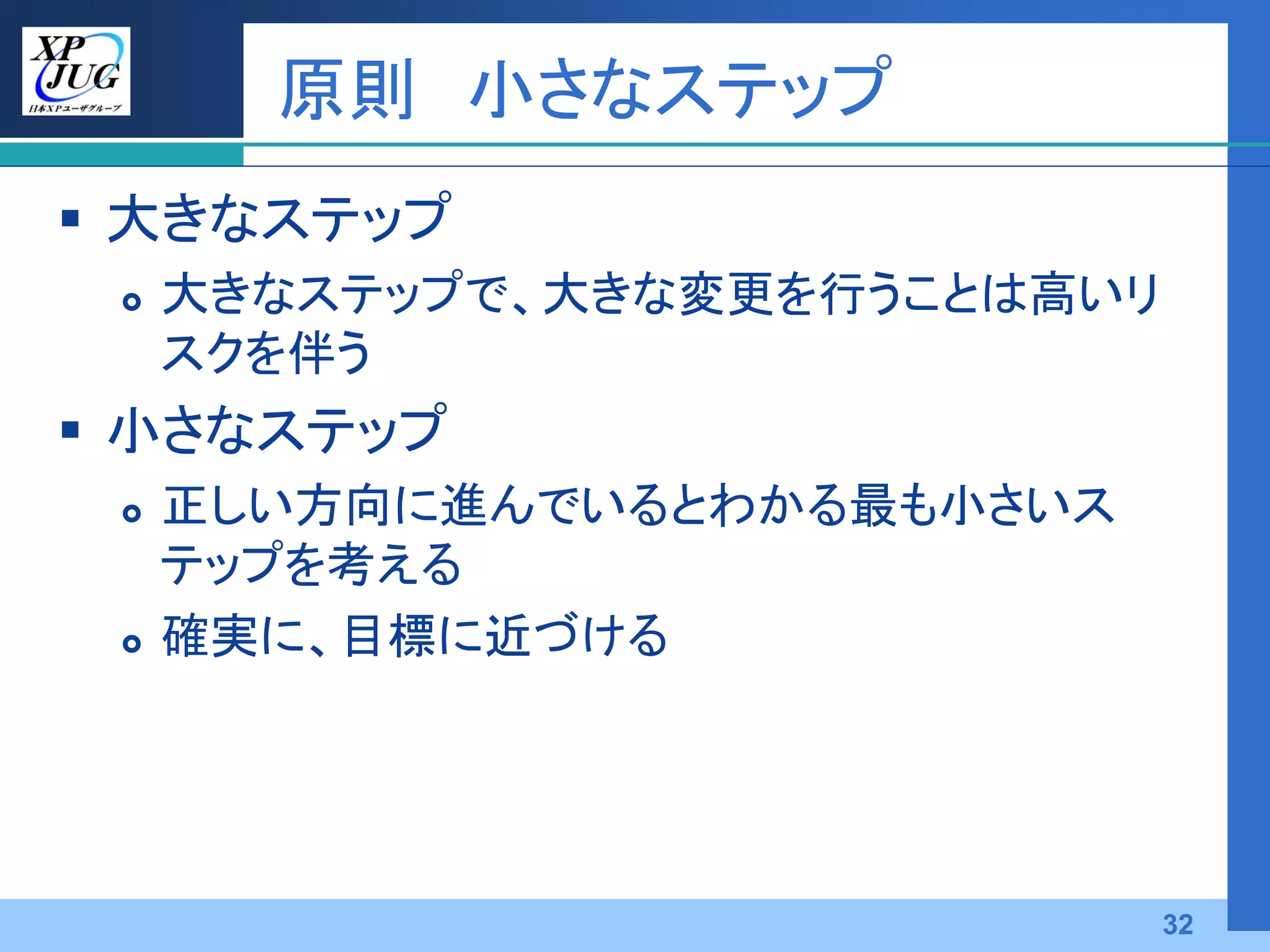 原則 小さなステップ
 大きなステップ
    大きなステップで、大きな変更を行うことは高いリ
     スクを伴う
 小さなステップ
    正しい方向に進んでいるとわかる最も小さいス
     テップを考える
    確実に、目標に近づける




                               32
 