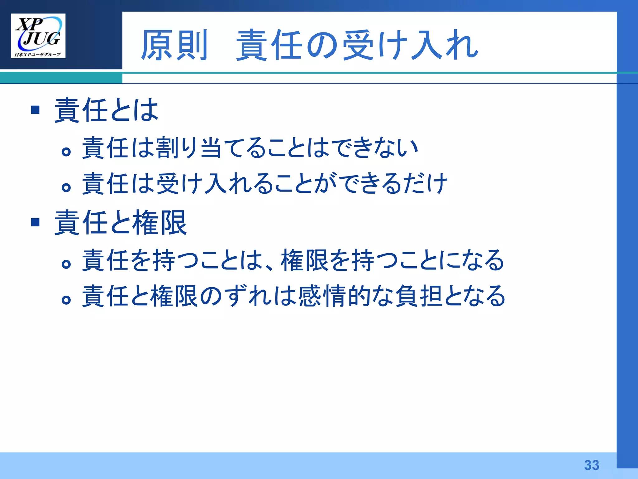 原則 責任の受け入れ
 責任とは
    責任は割り当てることはできない
    責任は受け入れることができるだけ
 責任と権限
    責任を持つことは、権限を持つことになる
    責任と権限のずれは感情的な負担となる




                           33
 