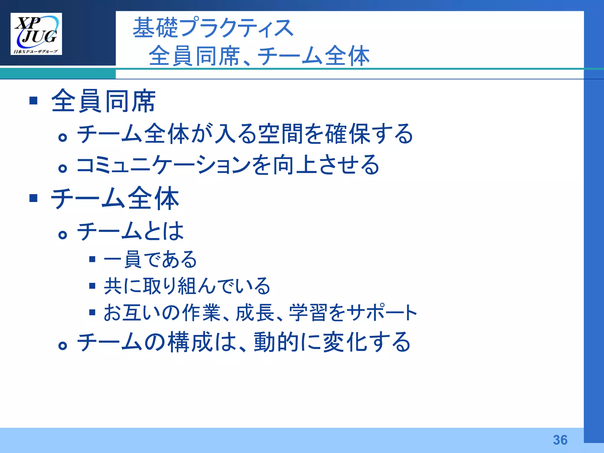 基礎プラクティス
        全員同席、チーム全体
 全員同席
    チーム全体が入る空間を確保する
    コミュニケーションを向上させる
 チーム全体
    チームとは
      一員である
      共に取り組んでいる
      お互いの作業、成長、学習をサポート
    チームの構成は、動的に変化する



                           36
 