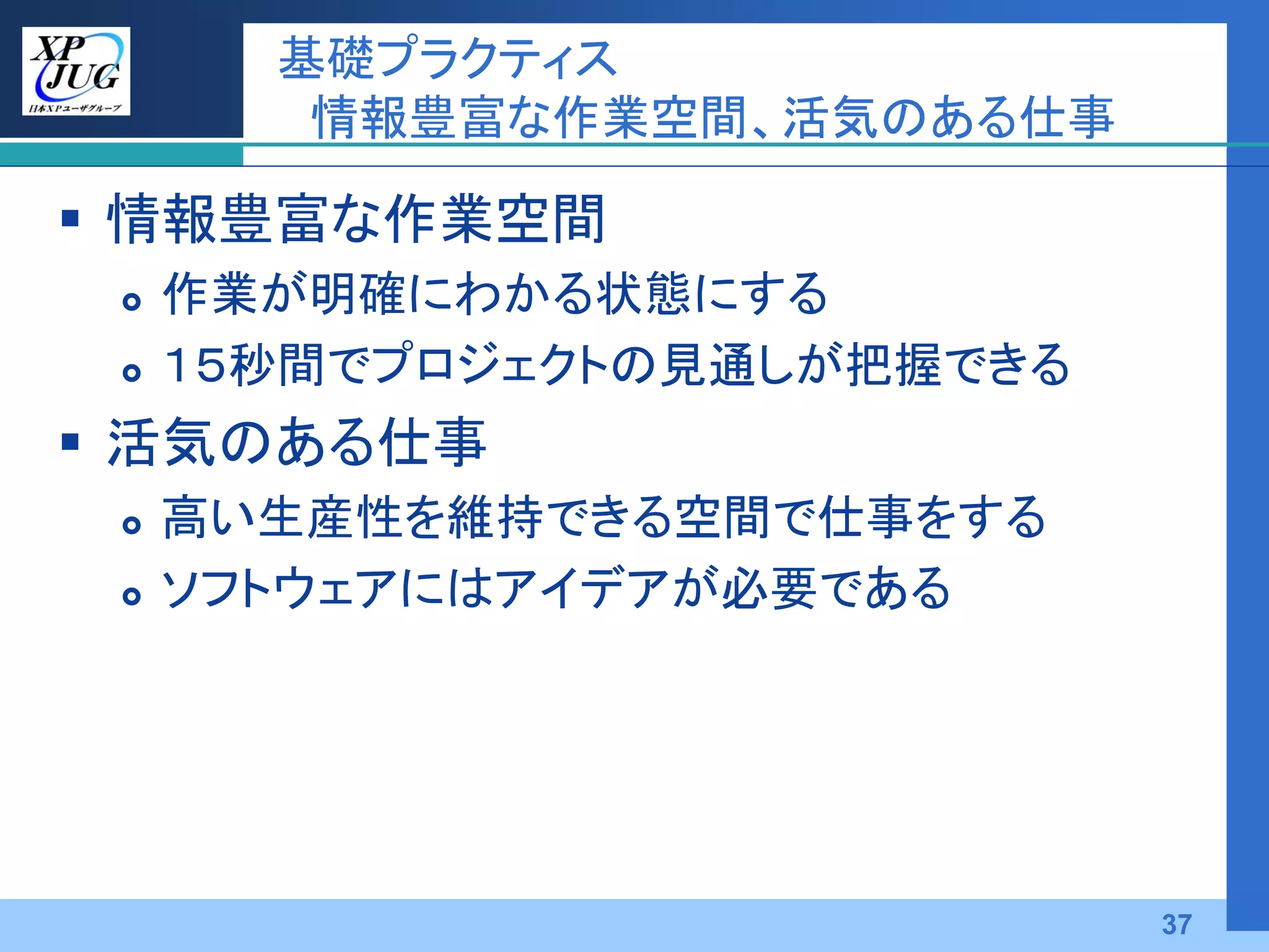 基礎プラクティス
        情報豊富な作業空間、活気のある仕事

 情報豊富な作業空間
    作業が明確にわかる状態にする
    １５秒間でプロジェクトの見通しが把握できる
 活気のある仕事
    高い生産性を維持できる空間で仕事をする
    ソフトウェアにはアイデアが必要である




                             37
 