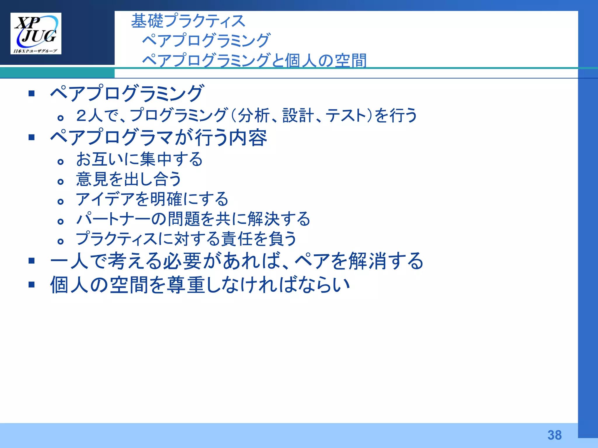 基礎プラクティス
          ペアプログラミング
          ペアプログラミングと個人の空間

 ペアプログラミング
    ２人で、プログラミング（分析、設計、テスト）を行う
 ペアプログラマが行う内容
    お互いに集中する
    意見を出し合う
    アイデアを明確にする
    パートナーの問題を共に解決する
    プラクティスに対する責任を負う
 一人で考える必要があれば、ペアを解消する
 個人の空間を尊重しなければならい




                                 38
 