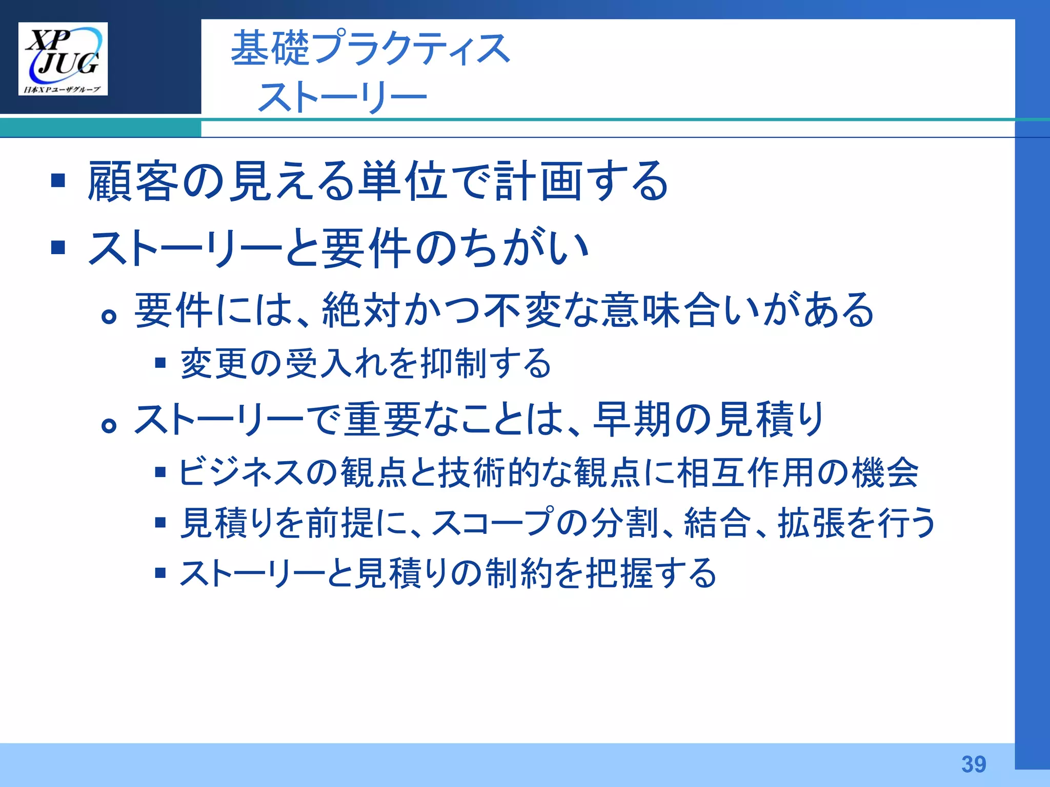 基礎プラクティス
        ストーリー

 顧客の見える単位で計画する
 ストーリーと要件のちがい
    要件には、絶対かつ不変な意味合いがある
      変更の受入れを抑制する
    ストーリーで重要なことは、早期の見積り
      ビジネスの観点と技術的な観点に相互作用の機会
      見積りを前提に、スコープの分割、結合、拡張を行う
      ストーリーと見積りの制約を把握する




                                  39
 