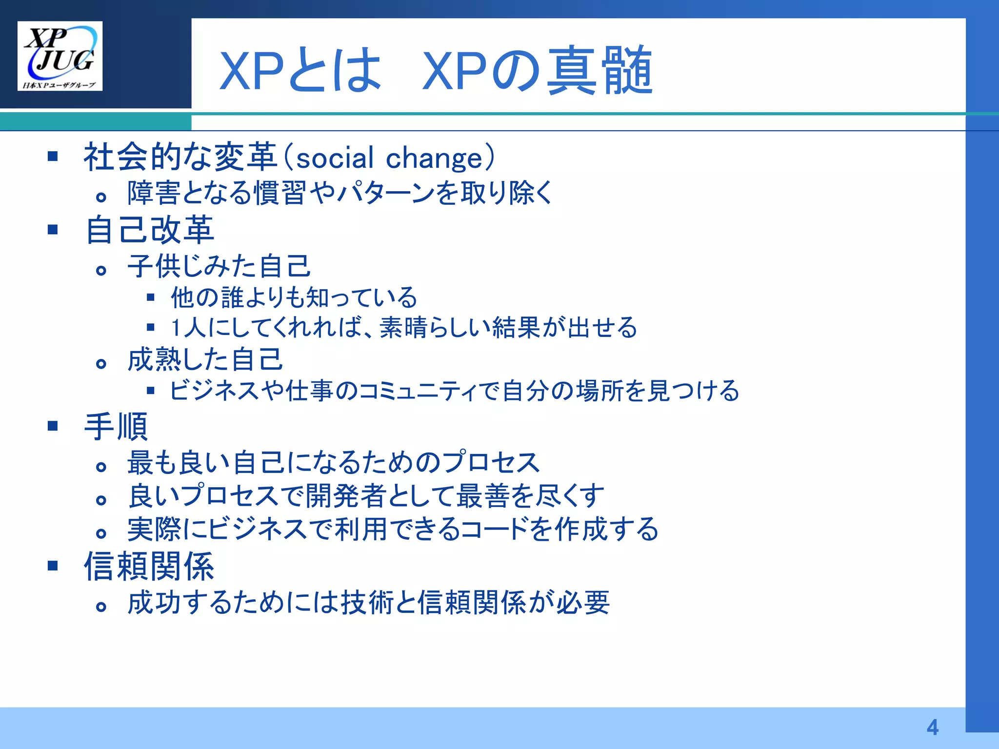 XPとは XPの真髄
 社会的な変革（social change）
     障害となる慣習やパターンを取り除く
 自己改革
     子供じみた自己
       他の誰よりも知っている
       1人にしてくれれば、素晴らしい結果が出せる
     成熟した自己
       ビジネスや仕事のコミュニティで自分の場所を見つける
 手順
     最も良い自己になるためのプロセス
     良いプロセスで開発者として最善を尽くす
     実際にビジネスで利用できるコードを作成する
 信頼関係
     成功するためには技術と信頼関係が必要



                                    4
 