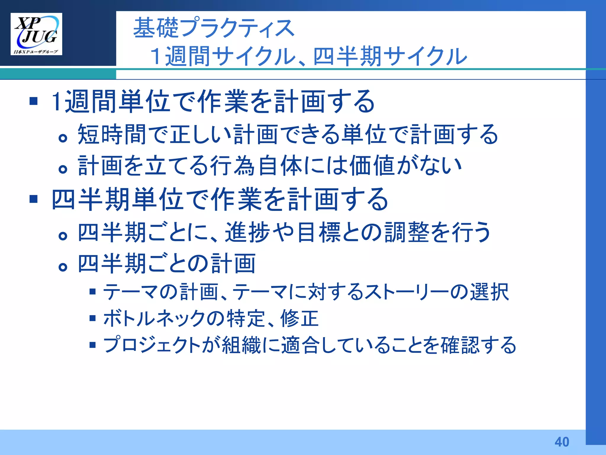 基礎プラクティス
        １週間サイクル、四半期サイクル
 1週間単位で作業を計画する
    短時間で正しい計画できる単位で計画する
    計画を立てる行為自体には価値がない
 四半期単位で作業を計画する
    四半期ごとに、進捗や目標との調整を行う
    四半期ごとの計画
      テーマの計画、テーマに対するストーリーの選択
      ボトルネックの特定、修正
      プロジェクトが組織に適合していることを確認する



                                 40
 
