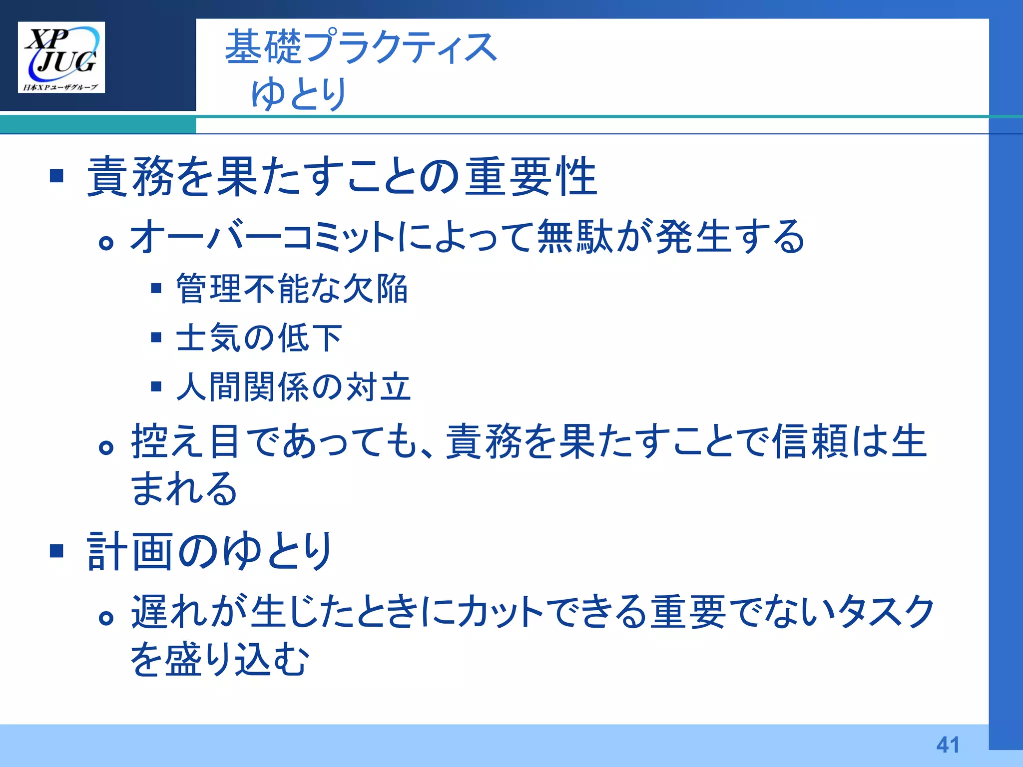基礎プラクティス
        ゆとり

 責務を果たすことの重要性
    オーバーコミットによって無駄が発生する
      管理不能な欠陥
      士気の低下
      人間関係の対立
    控え目であっても、責務を果たすことで信頼は生
     まれる
 計画のゆとり
    遅れが生じたときにカットできる重要でないタスク
     を盛り込む
                               41
 