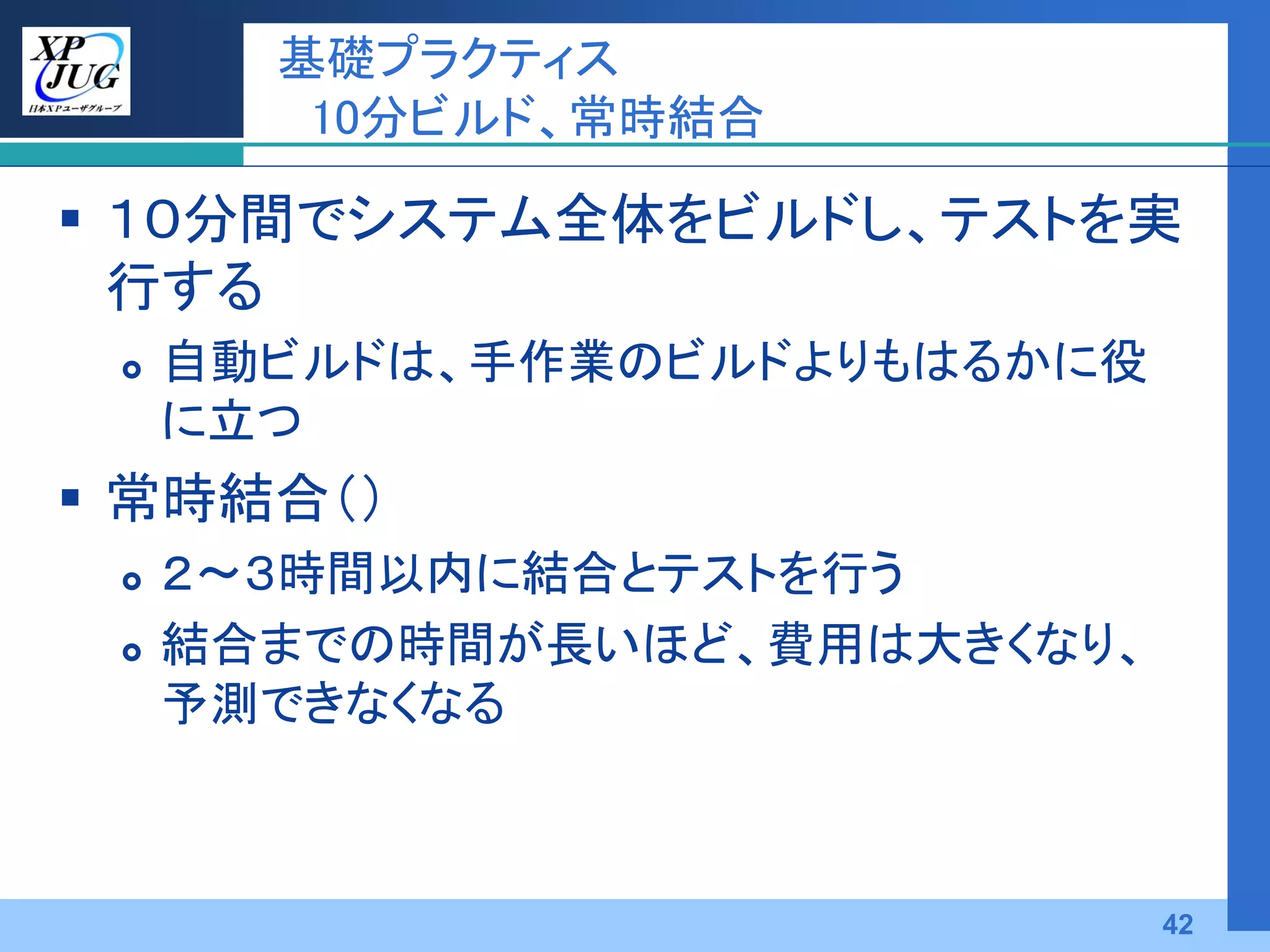 基礎プラクティス
        10分ビルド、常時結合

 １０分間でシステム全体をビルドし、テストを実
  行する
    自動ビルドは、手作業のビルドよりもはるかに役
     に立つ
 常時結合（）
    ２～３時間以内に結合とテストを行う
    結合までの時間が長いほど、費用は大きくなり、
     予測できなくなる



                              42
 