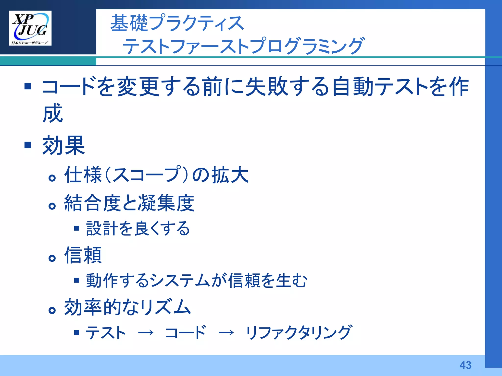 基礎プラクティス
           テストファーストプログラミング

 コードを変更する前に失敗する自動テストを作
  成
 効果
    仕様（スコープ）の拡大
    結合度と凝集度
      設計を良くする
    信頼
      動作するシステムが信頼を生む
    効率的なリズム
      テスト → コード → リファクタリング
                              43
 