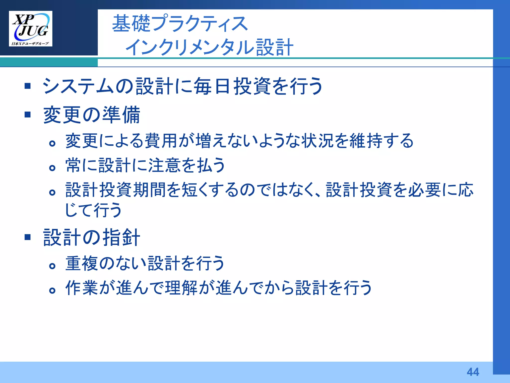 基礎プラクティス
        インクリメンタル設計
 システムの設計に毎日投資を行う
 変更の準備
    変更による費用が増えないような状況を維持する
    常に設計に注意を払う
    設計投資期間を短くするのではなく、設計投資を必要に応
     じて行う
 設計の指針
    重複のない設計を行う
    作業が進んで理解が進んでから設計を行う



                              44
 
