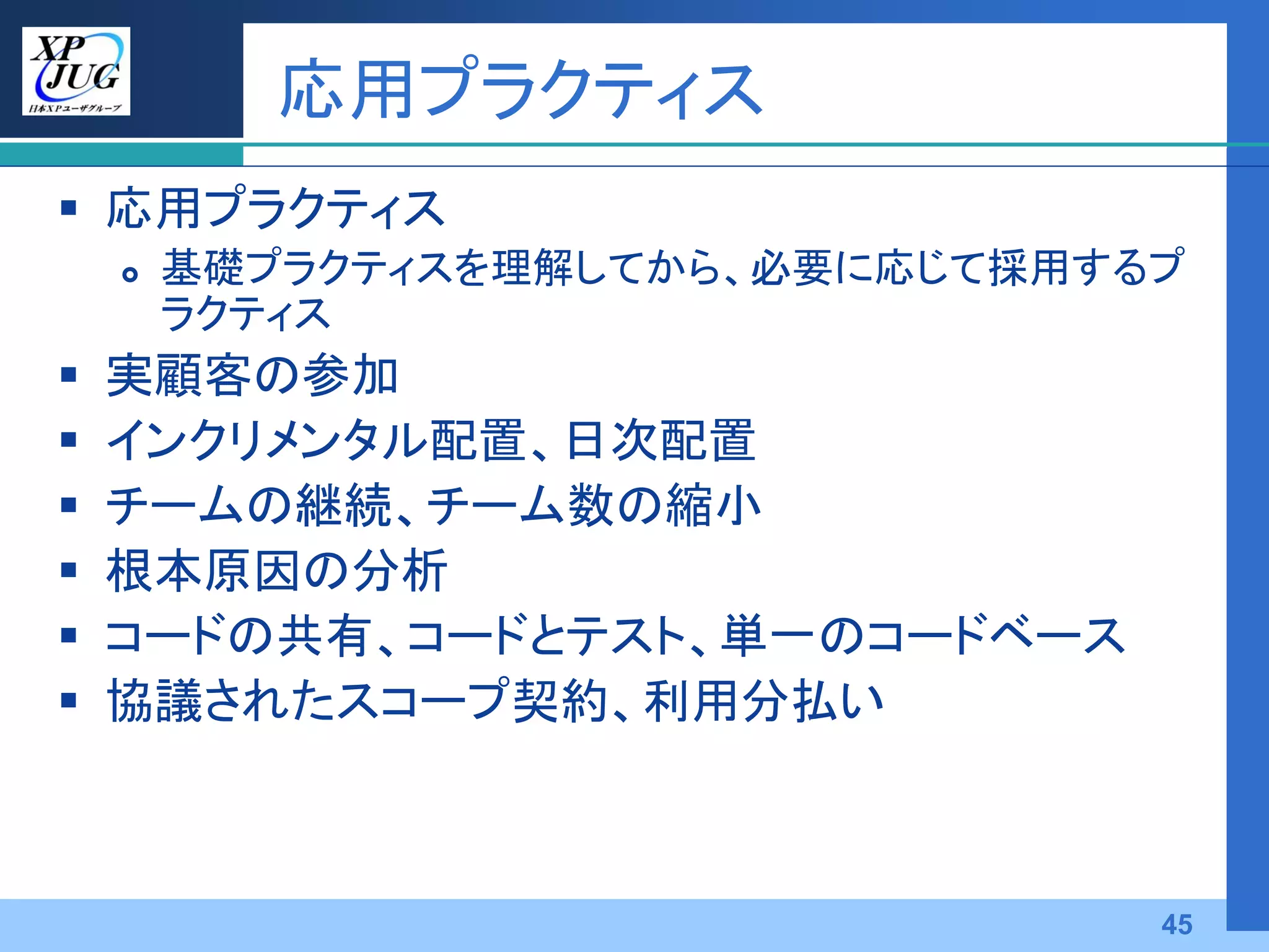 応用プラクティス
 応用プラクティス
       基礎プラクティスを理解してから、必要に応じて採用するプ
        ラクティス
   実顧客の参加
   インクリメンタル配置、日次配置
   チームの継続、チーム数の縮小
   根本原因の分析
   コードの共有、コードとテスト、単一のコードベース
   協議されたスコープ契約、利用分払い



                                  45
 