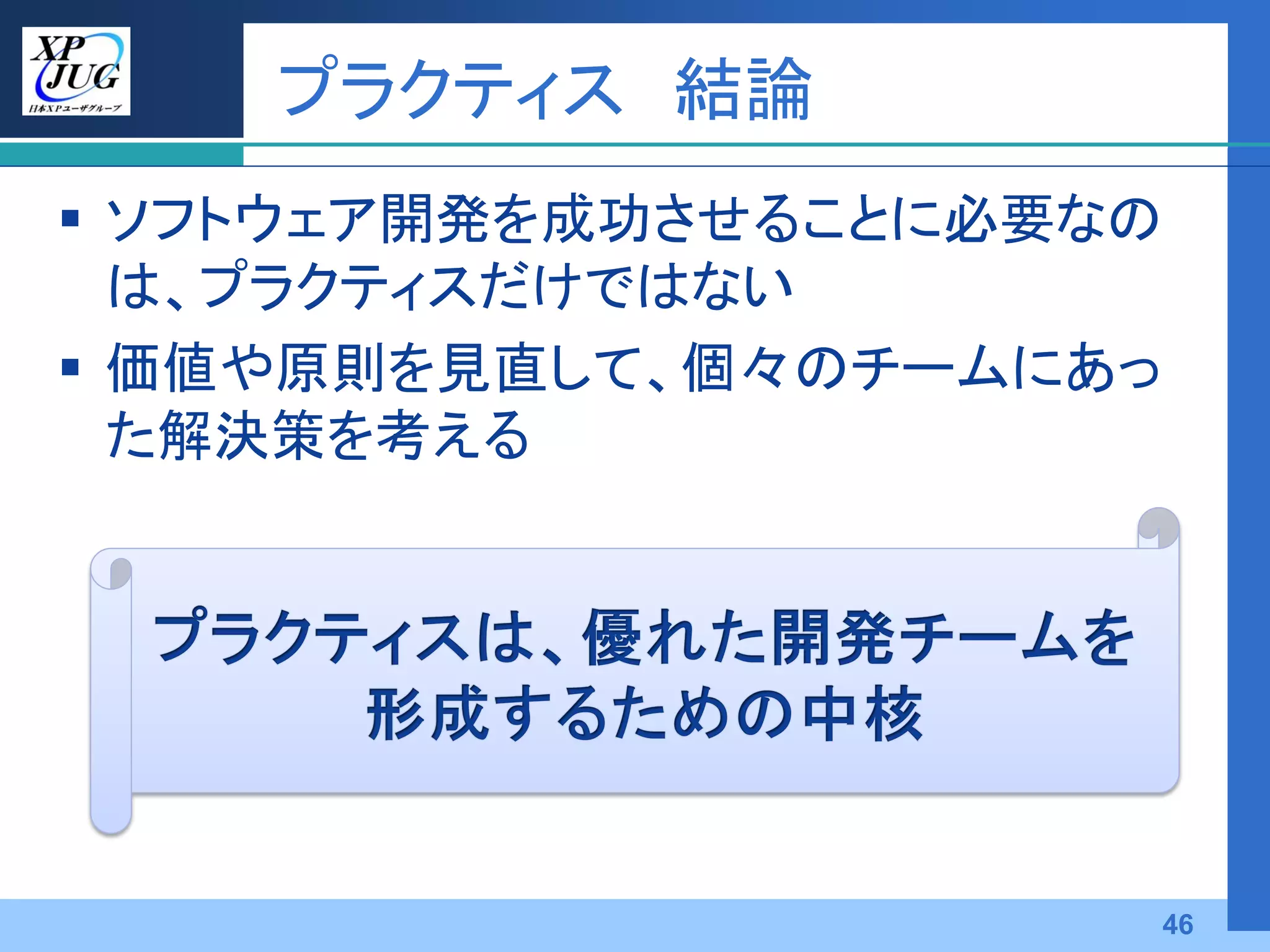 プラクティス 結論
 ソフトウェア開発を成功させることに必要なの
  は、プラクティスだけではない
 価値や原則を見直して、個々のチームにあっ
  た解決策を考える




                      46
 