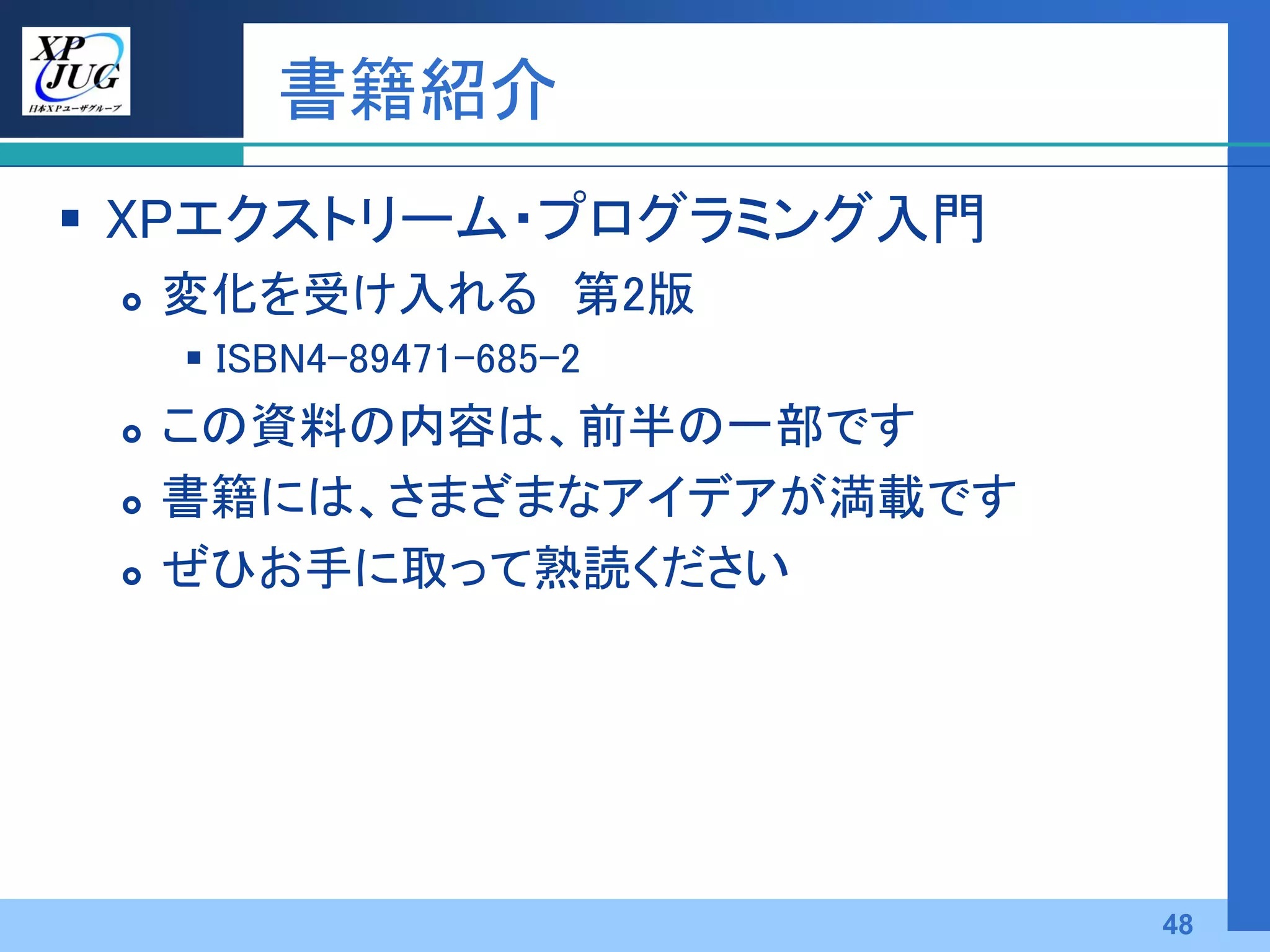 書籍紹介
 XPエクストリーム・プログラミング入門
    変化を受け入れる 第2版
      ISBN4-89471-685-2
    この資料の内容は、前半の一部です
    書籍には、さまざまなアイデアが満載です
    ぜひお手に取って熟読ください




                           48
 