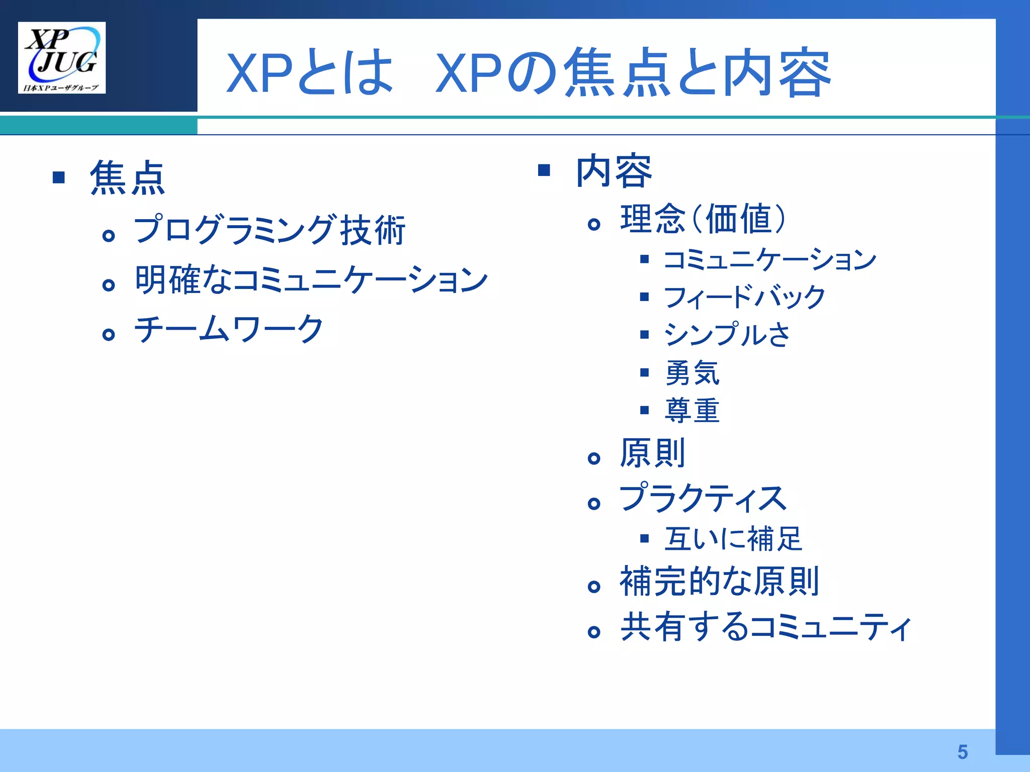 XPとは XPの焦点と内容
 焦点                 内容
    プログラミング技術          理念（価値）
                            コミュニケーション
    明確なコミュニケーション           フィードバック
    チームワーク                 シンプルさ
                            勇気
                            尊重
                        原則
                        プラクティス
                          互いに補足
                        補完的な原則
                        共有するコミュニティ


                                         5
 
