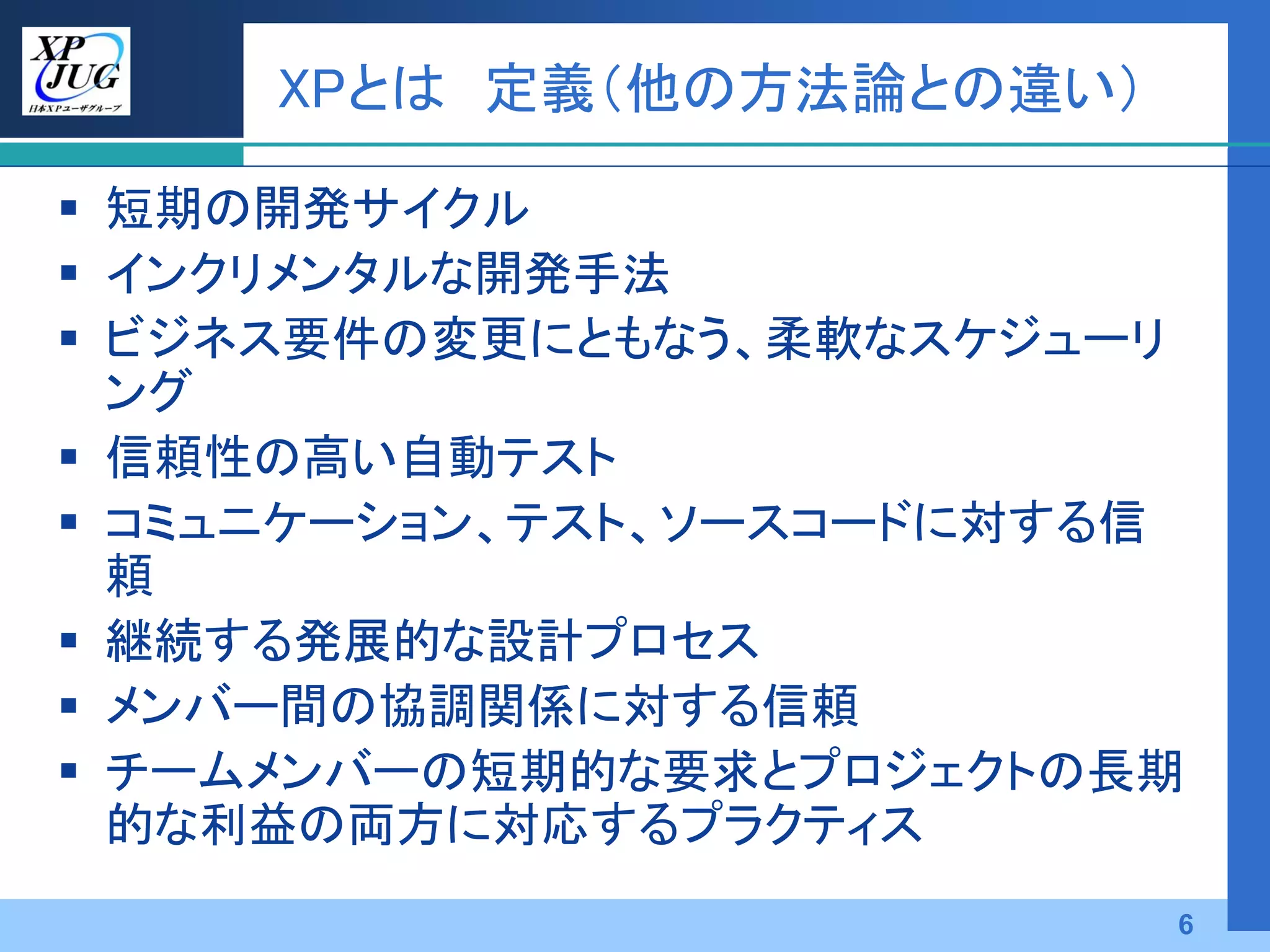 XPとは 定義（他の方法論との違い）

 短期の開発サイクル
 インクリメンタルな開発手法
 ビジネス要件の変更にともなう、柔軟なスケジューリ
  ング
 信頼性の高い自動テスト
 コミュニケーション、テスト、ソースコードに対する信
  頼
 継続する発展的な設計プロセス
 メンバー間の協調関係に対する信頼
 チームメンバーの短期的な要求とプロジェクトの長期
  的な利益の両方に対応するプラクティス
                          6
 